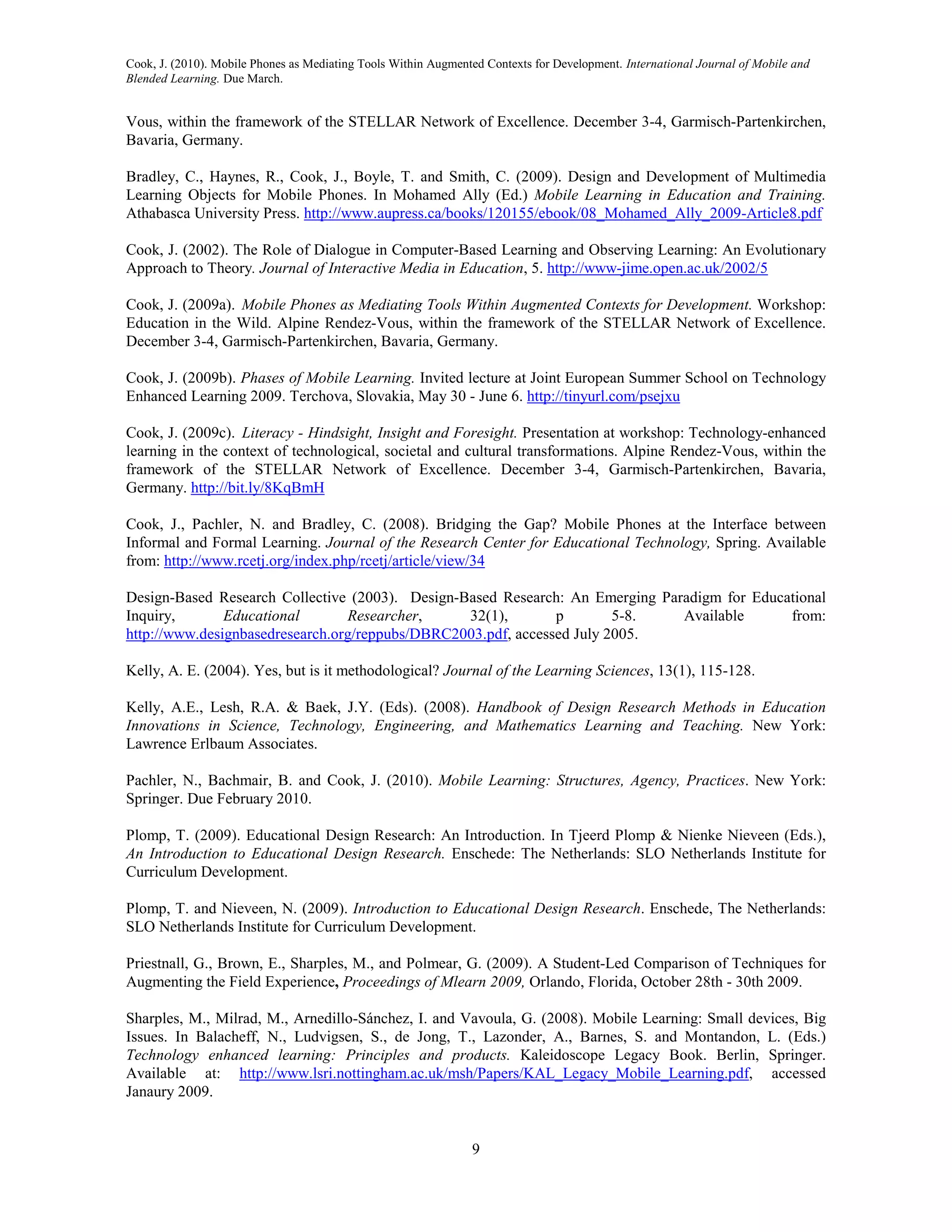 Cook, J. (2010). Mobile Phones as Mediating Tools Within Augmented Contexts for Development. International Journal of Mobile and
Blended Learning. Due March.


Vous, within the framework of the STELLAR Network of Excellence. December 3-4, Garmisch-Partenkirchen,
Bavaria, Germany.

Bradley, C., Haynes, R., Cook, J., Boyle, T. and Smith, C. (2009). Design and Development of Multimedia
Learning Objects for Mobile Phones. In Mohamed Ally (Ed.) Mobile Learning in Education and Training.
Athabasca University Press. http://www.aupress.ca/books/120155/ebook/08_Mohamed_Ally_2009-Article8.pdf

Cook, J. (2002). The Role of Dialogue in Computer-Based Learning and Observing Learning: An Evolutionary
Approach to Theory. Journal of Interactive Media in Education, 5. http://www-jime.open.ac.uk/2002/5

Cook, J. (2009a). Mobile Phones as Mediating Tools Within Augmented Contexts for Development. Workshop:
Education in the Wild. Alpine Rendez-Vous, within the framework of the STELLAR Network of Excellence.
December 3-4, Garmisch-Partenkirchen, Bavaria, Germany.

Cook, J. (2009b). Phases of Mobile Learning. Invited lecture at Joint European Summer School on Technology
Enhanced Learning 2009. Terchova, Slovakia, May 30 - June 6. http://tinyurl.com/psejxu

Cook, J. (2009c). Literacy - Hindsight, Insight and Foresight. Presentation at workshop: Technology-enhanced
learning in the context of technological, societal and cultural transformations. Alpine Rendez-Vous, within the
framework of the STELLAR Network of Excellence. December 3-4, Garmisch-Partenkirchen, Bavaria,
Germany. http://bit.ly/8KqBmH

Cook, J., Pachler, N. and Bradley, C. (2008). Bridging the Gap? Mobile Phones at the Interface between
Informal and Formal Learning. Journal of the Research Center for Educational Technology, Spring. Available
from: http://www.rcetj.org/index.php/rcetj/article/view/34

Design-Based Research Collective (2003). Design-Based Research: An Emerging Paradigm for Educational
Inquiry,       Educational       Researcher,     32(1),        p        5-8.   Available      from:
http://www.designbasedresearch.org/reppubs/DBRC2003.pdf, accessed July 2005.

Kelly, A. E. (2004). Yes, but is it methodological? Journal of the Learning Sciences, 13(1), 115-128.

Kelly, A.E., Lesh, R.A. & Baek, J.Y. (Eds). (2008). Handbook of Design Research Methods in Education
Innovations in Science, Technology, Engineering, and Mathematics Learning and Teaching. New York:
Lawrence Erlbaum Associates.

Pachler, N., Bachmair, B. and Cook, J. (2010). Mobile Learning: Structures, Agency, Practices. New York:
Springer. Due February 2010.

Plomp, T. (2009). Educational Design Research: An Introduction. In Tjeerd Plomp & Nienke Nieveen (Eds.),
An Introduction to Educational Design Research. Enschede: The Netherlands: SLO Netherlands Institute for
Curriculum Development.

Plomp, T. and Nieveen, N. (2009). Introduction to Educational Design Research. Enschede, The Netherlands:
SLO Netherlands Institute for Curriculum Development.

Priestnall, G., Brown, E., Sharples, M., and Polmear, G. (2009). A Student-Led Comparison of Techniques for
Augmenting the Field Experience, Proceedings of Mlearn 2009, Orlando, Florida, October 28th - 30th 2009.

Sharples, M., Milrad, M., Arnedillo-Sánchez, I. and Vavoula, G. (2008). Mobile Learning: Small devices, Big
Issues. In Balacheff, N., Ludvigsen, S., de Jong, T., Lazonder, A., Barnes, S. and Montandon, L. (Eds.)
Technology enhanced learning: Principles and products. Kaleidoscope Legacy Book. Berlin, Springer.
Available at: http://www.lsri.nottingham.ac.uk/msh/Papers/KAL_Legacy_Mobile_Learning.pdf, accessed
Janaury 2009.


                                                                9
 