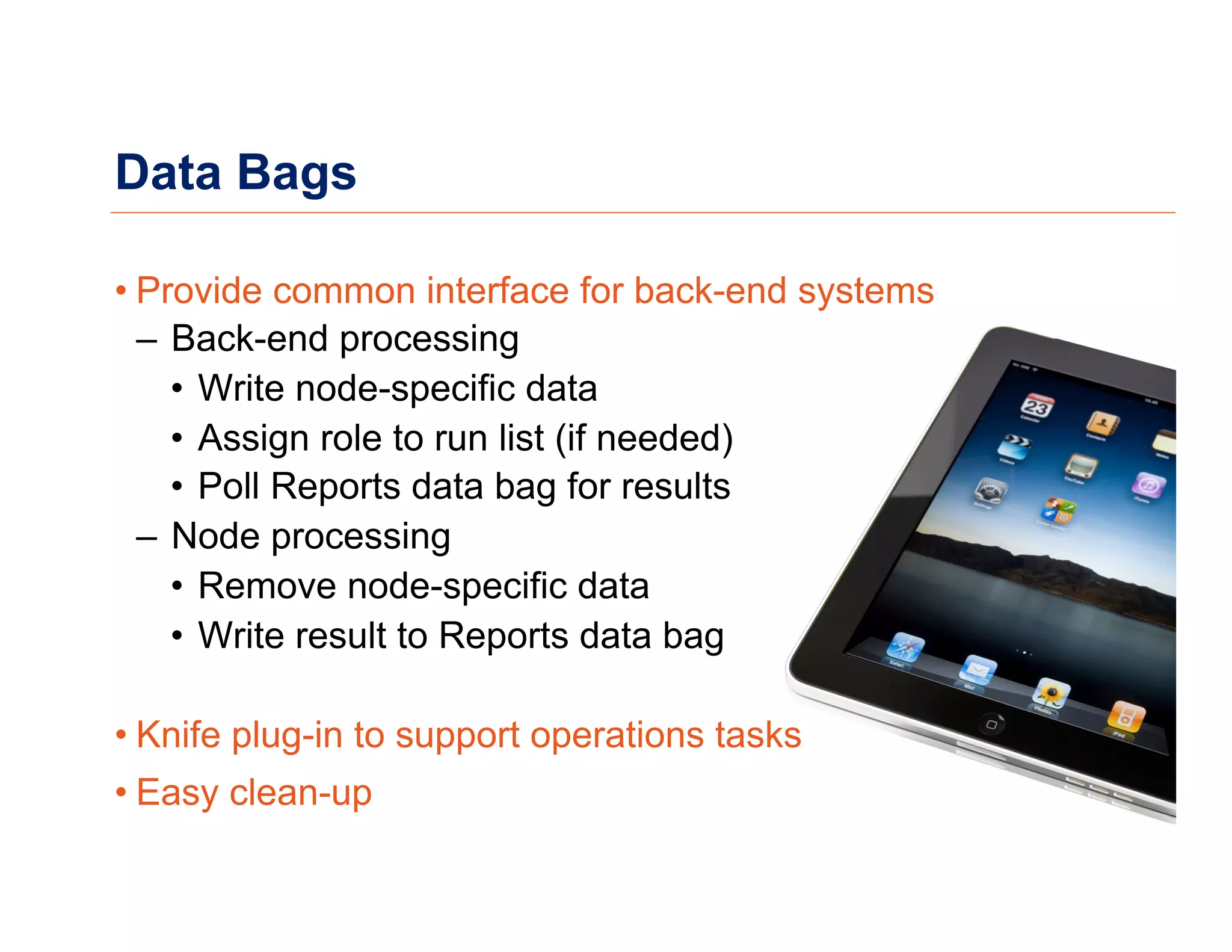Data Bags
• Provide common interface for back-end systems
–  Back-end processing
•  Write node-specific data
•  Assign role to run list (if needed)
•  Poll Reports data bag for results
–  Node processing
•  Remove node-specific data
•  Write result to Reports data bag
• Knife plug-in to support operations tasks
• Easy clean-up
 