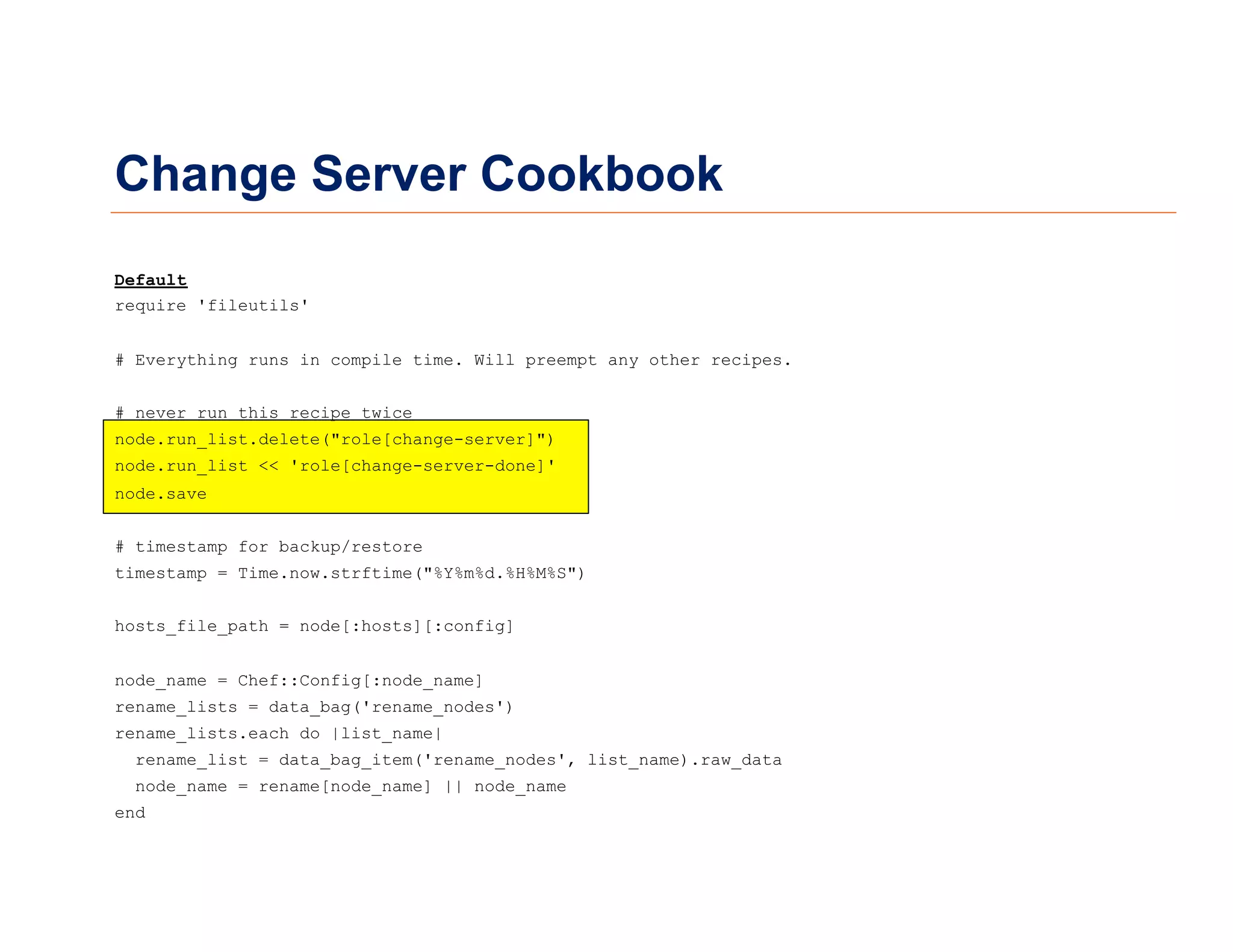 Change Server Cookbook
Default
require 'fileutils'
# Everything runs in compile time. Will preempt any other recipes.
# never run this recipe twice
node.run_list.delete("role[change-server]")
node.run_list << 'role[change-server-done]'
node.save
# timestamp for backup/restore
timestamp = Time.now.strftime("%Y%m%d.%H%M%S")
hosts_file_path = node[:hosts][:config]
node_name = Chef::Config[:node_name]
rename_lists = data_bag('rename_nodes')
rename_lists.each do |list_name|
rename_list = data_bag_item('rename_nodes', list_name).raw_data
node_name = rename[node_name] || node_name
end
 