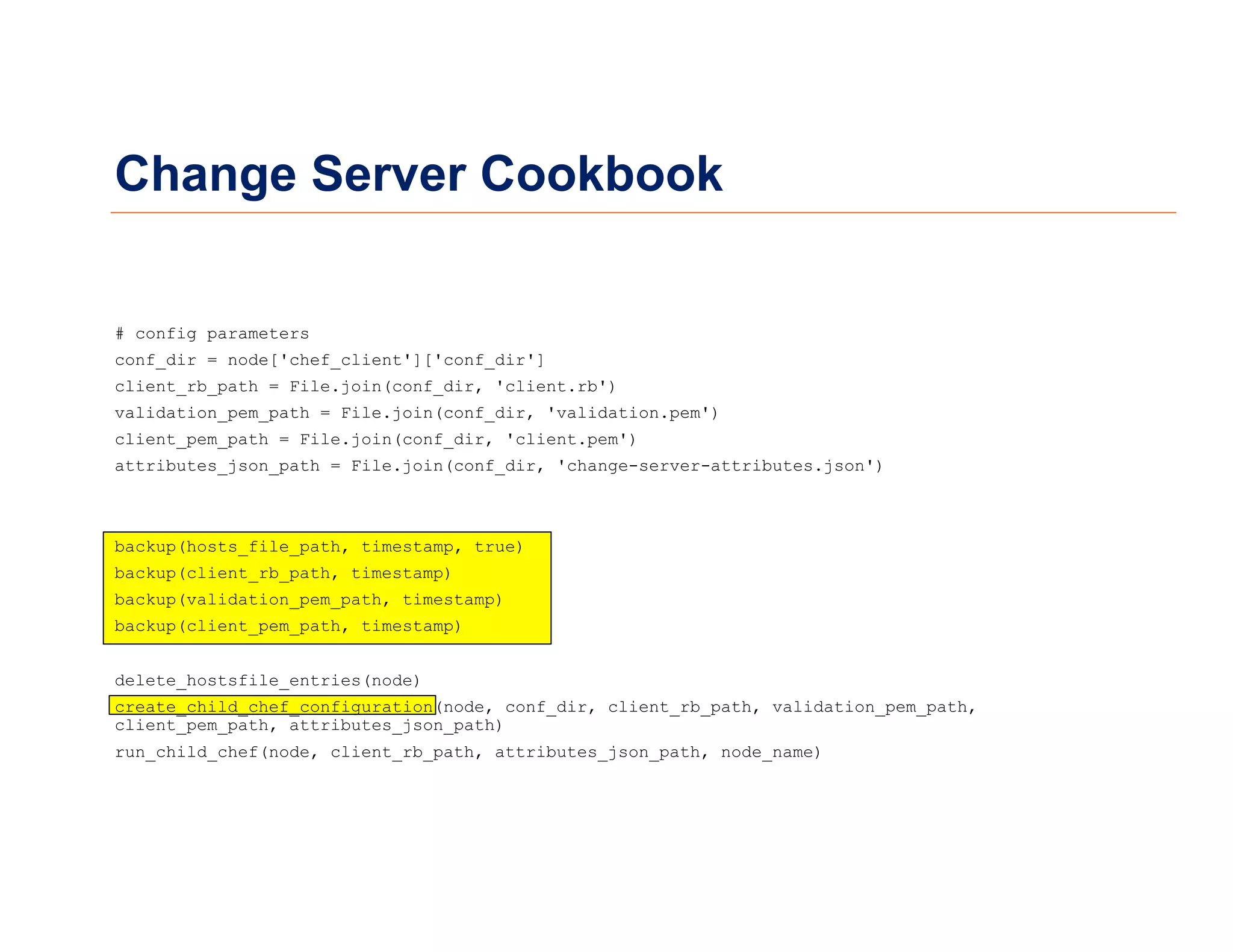Change Server Cookbook
# config parameters
conf_dir = node['chef_client']['conf_dir']
client_rb_path = File.join(conf_dir, 'client.rb')
validation_pem_path = File.join(conf_dir, 'validation.pem')
client_pem_path = File.join(conf_dir, 'client.pem')
attributes_json_path = File.join(conf_dir, 'change-server-attributes.json')
backup(hosts_file_path, timestamp, true)
backup(client_rb_path, timestamp)
backup(validation_pem_path, timestamp)
backup(client_pem_path, timestamp)
delete_hostsfile_entries(node)
create_child_chef_configuration(node, conf_dir, client_rb_path, validation_pem_path,
client_pem_path, attributes_json_path)
run_child_chef(node, client_rb_path, attributes_json_path, node_name)
 