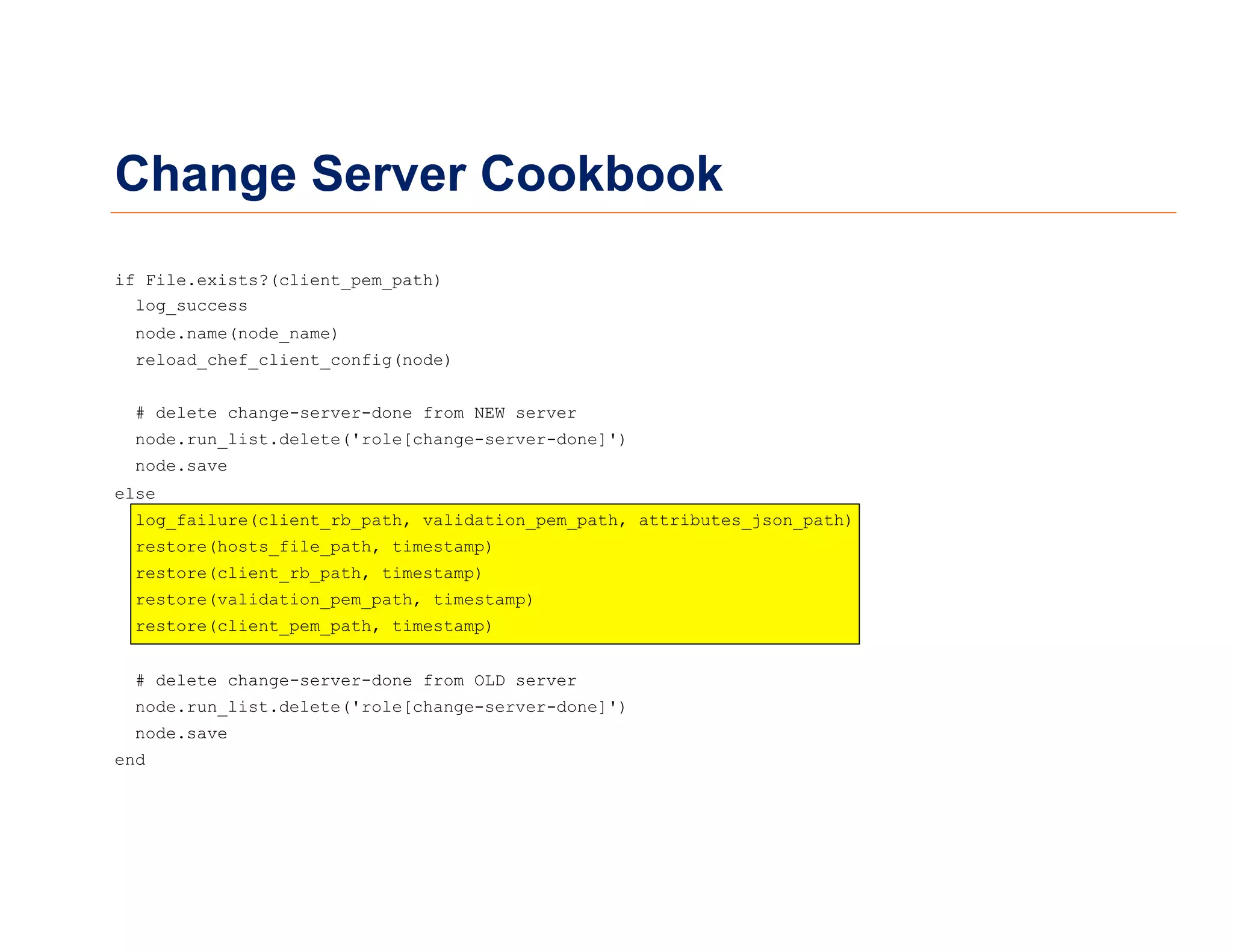 Change Server Cookbook
if File.exists?(client_pem_path)
log_success
node.name(node_name)
reload_chef_client_config(node)
# delete change-server-done from NEW server
node.run_list.delete('role[change-server-done]')
node.save
else
log_failure(client_rb_path, validation_pem_path, attributes_json_path)
restore(hosts_file_path, timestamp)
restore(client_rb_path, timestamp)
restore(validation_pem_path, timestamp)
restore(client_pem_path, timestamp)
# delete change-server-done from OLD server
node.run_list.delete('role[change-server-done]')
node.save
end
 