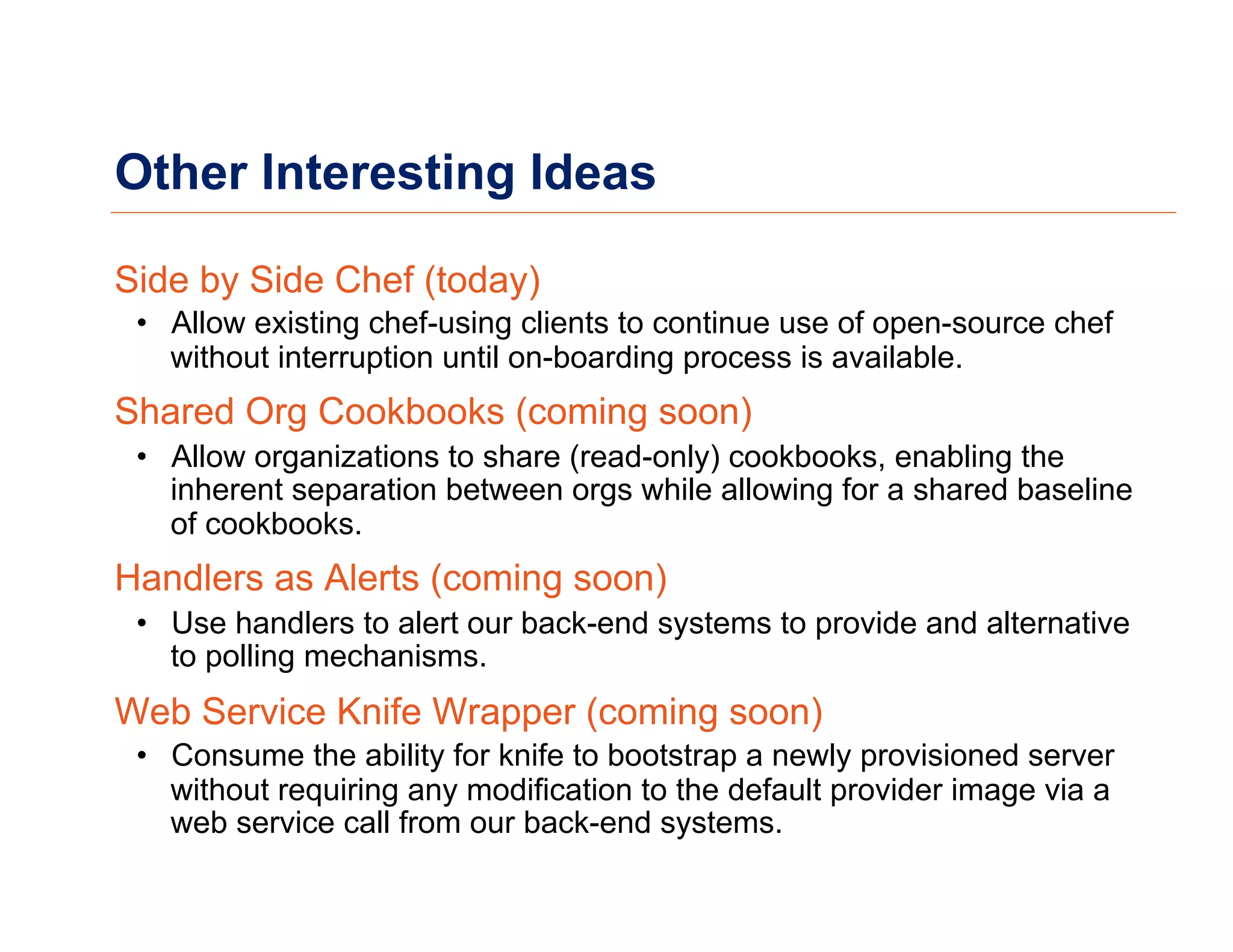 Other Interesting Ideas
Side by Side Chef (today)
•  Allow existing chef-using clients to continue use of open-source chef
without interruption until on-boarding process is available.
Shared Org Cookbooks (coming soon)
•  Allow organizations to share (read-only) cookbooks, enabling the
inherent separation between orgs while allowing for a shared baseline
of cookbooks.
Handlers as Alerts (coming soon)
•  Use handlers to alert our back-end systems to provide and alternative
to polling mechanisms.
Web Service Knife Wrapper (coming soon)
•  Consume the ability for knife to bootstrap a newly provisioned server
without requiring any modification to the default provider image via a
web service call from our back-end systems.
 