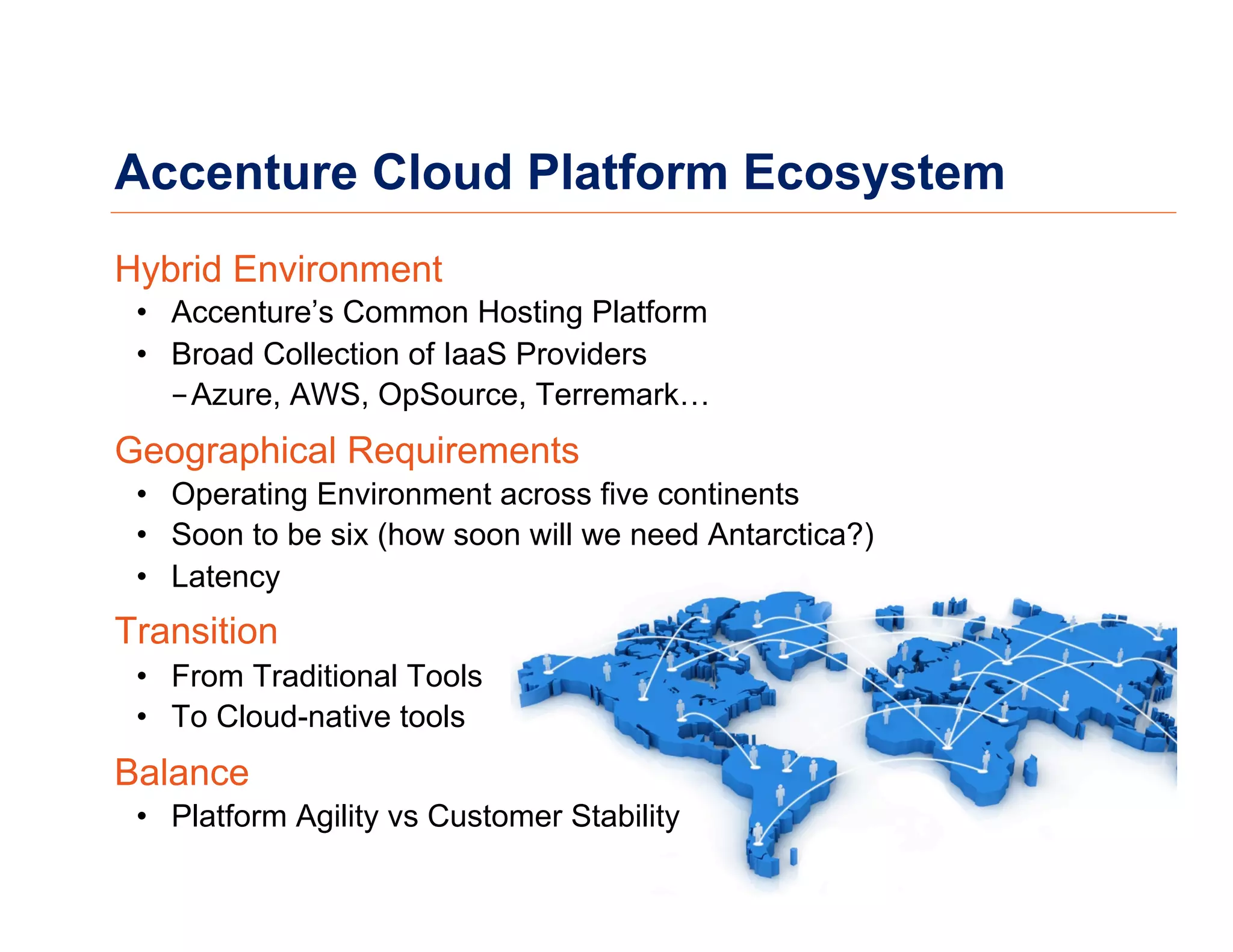 Accenture Cloud Platform Ecosystem
Hybrid Environment
•  Accenture’s Common Hosting Platform
•  Broad Collection of IaaS Providers
- Azure, AWS, OpSource, Terremark…
Geographical Requirements
•  Operating Environment across five continents
•  Soon to be six (how soon will we need Antarctica?)
•  Latency
Transition
•  From Traditional Tools
•  To Cloud-native tools
Balance
•  Platform Agility vs Customer Stability
 
