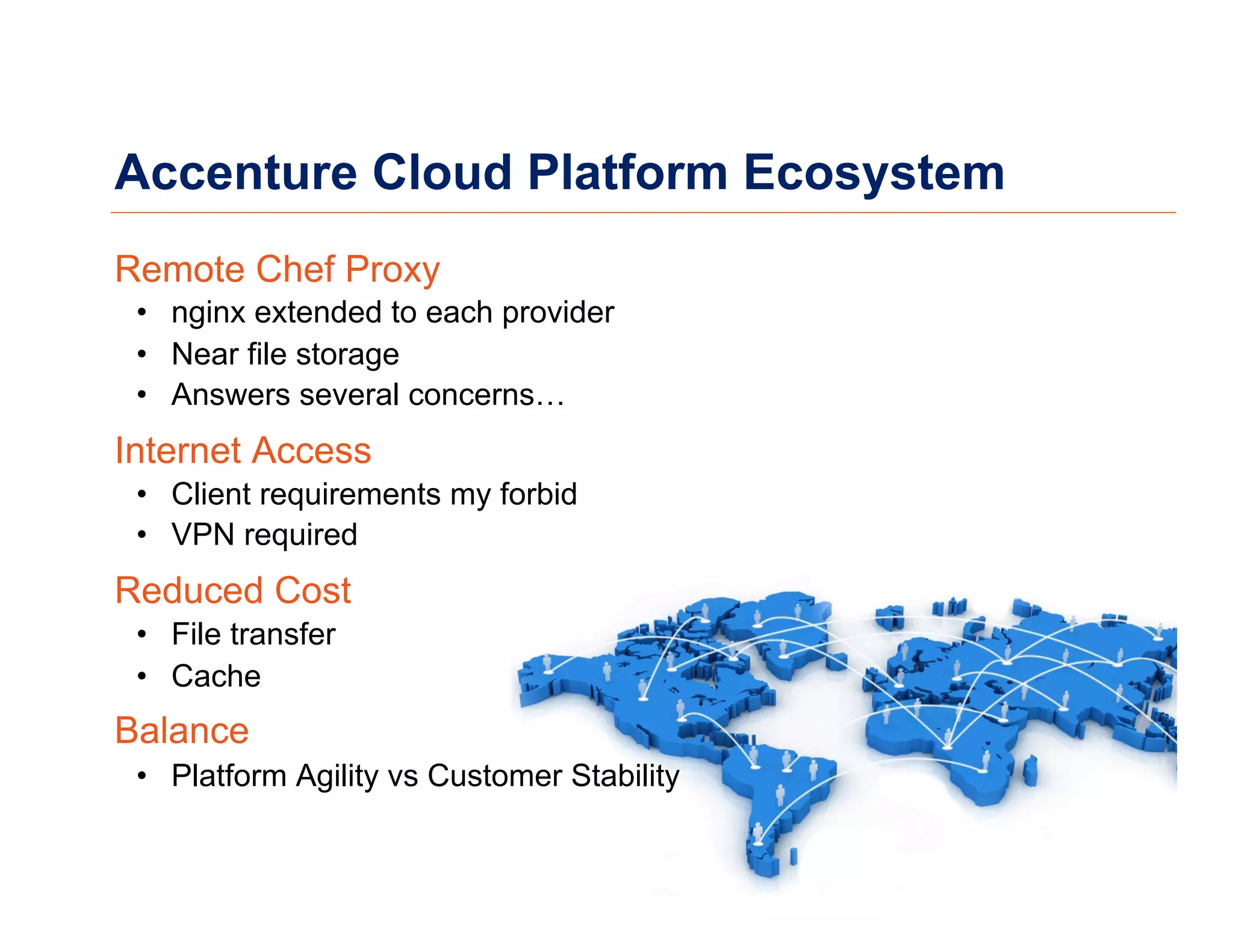 Accenture Cloud Platform Ecosystem
Remote Chef Proxy
•  nginx extended to each provider
•  Near file storage
•  Answers several concerns…
Internet Access
•  Client requirements my forbid
•  VPN required
Reduced Cost
•  File transfer
•  Cache
Balance
•  Platform Agility vs Customer Stability
 
