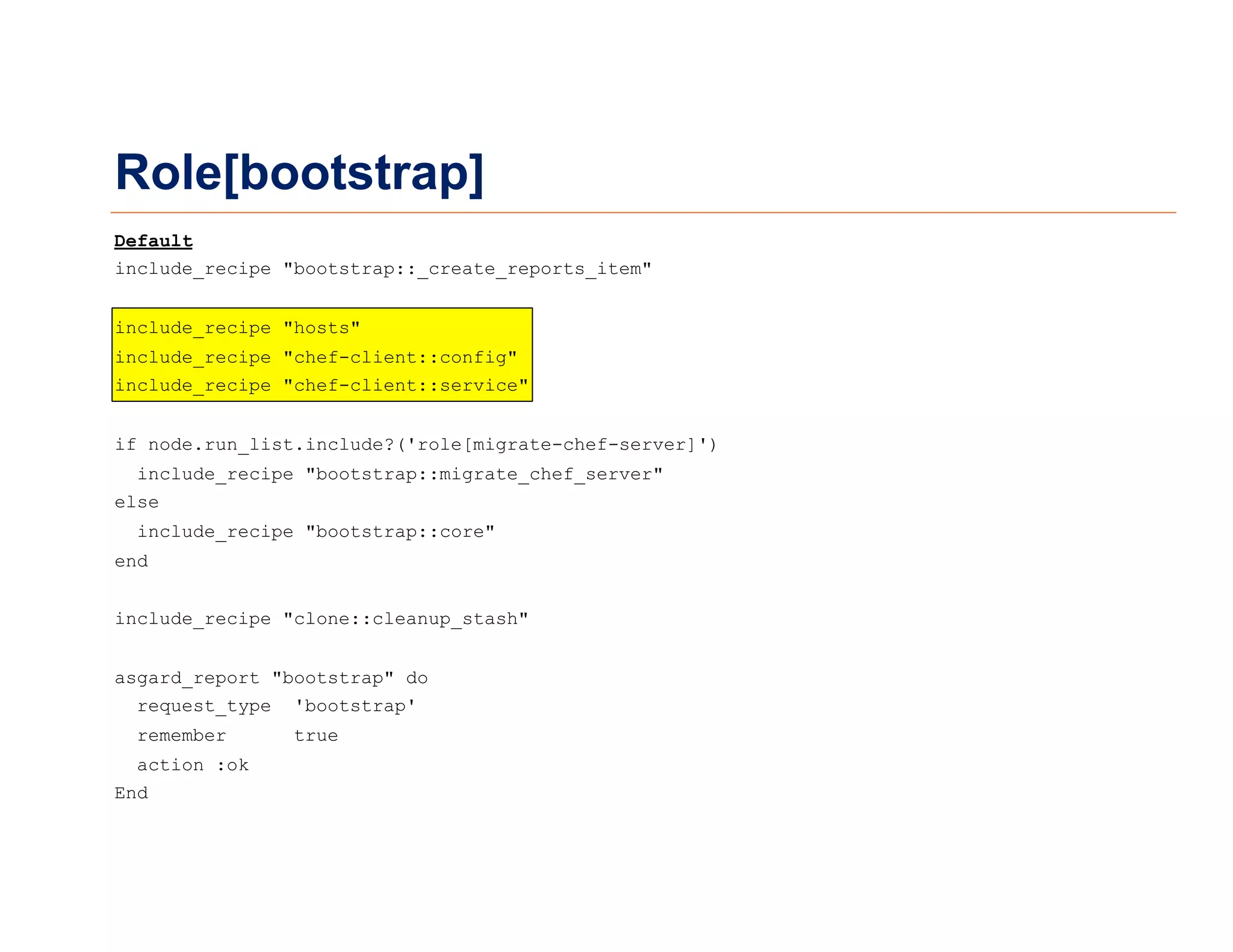 Role[bootstrap]
Default
include_recipe "bootstrap::_create_reports_item"
include_recipe "hosts"
include_recipe "chef-client::config"
include_recipe "chef-client::service"
if node.run_list.include?('role[migrate-chef-server]')
include_recipe "bootstrap::migrate_chef_server"
else
include_recipe "bootstrap::core"
end
include_recipe "clone::cleanup_stash"
asgard_report "bootstrap" do
request_type 'bootstrap'
remember true
action :ok
End
 