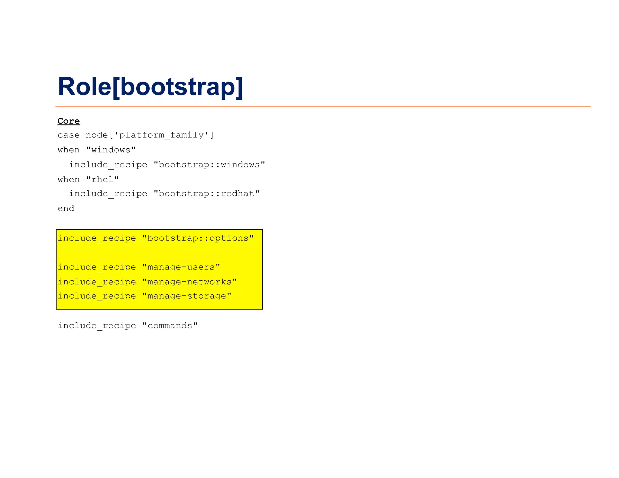 Role[bootstrap]
Core
case node['platform_family']
when "windows"
include_recipe "bootstrap::windows"
when "rhel"
include_recipe "bootstrap::redhat"
end
include_recipe "bootstrap::options"
include_recipe "manage-users"
include_recipe "manage-networks"
include_recipe "manage-storage"
include_recipe "commands"
 