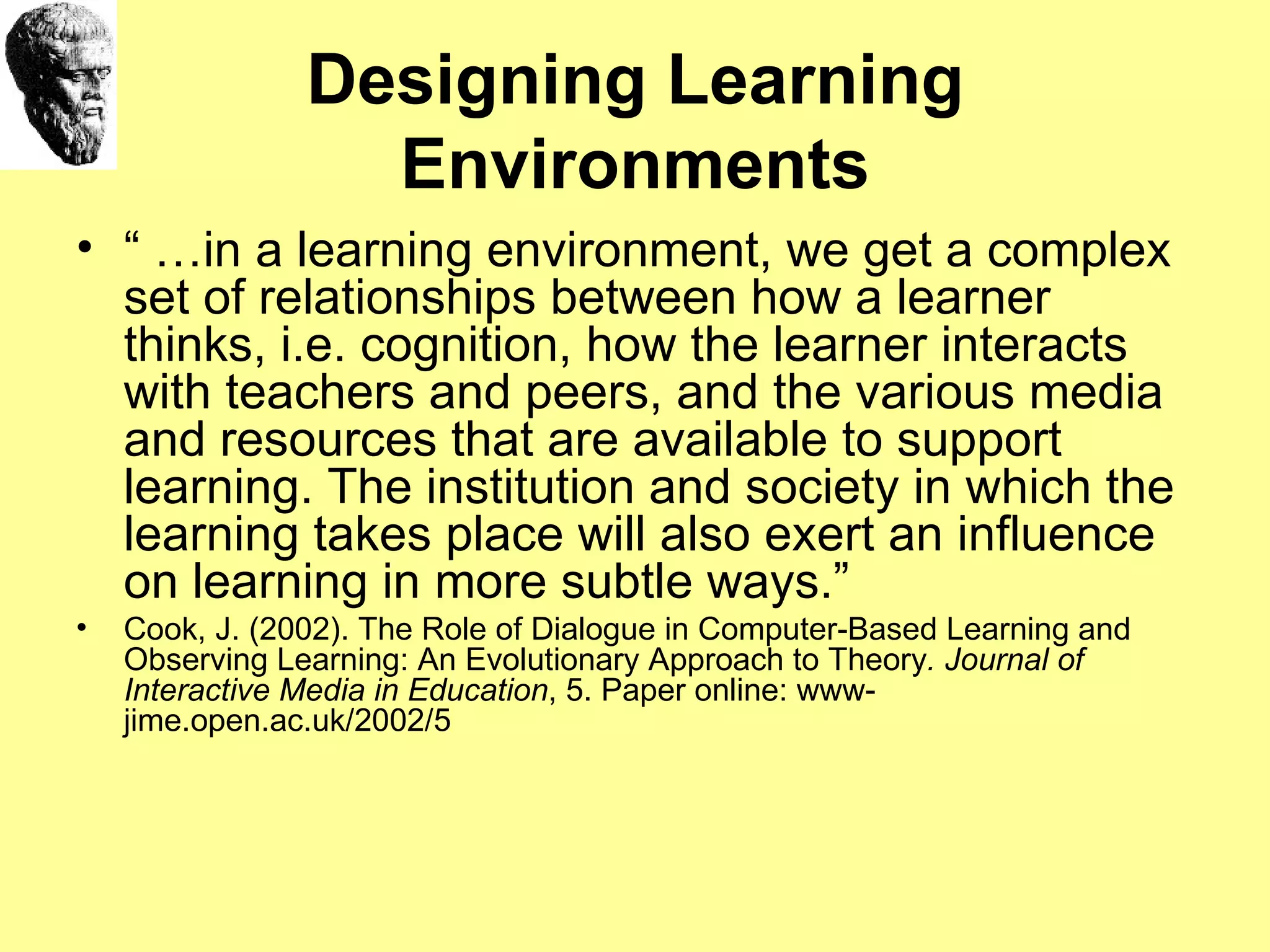 Designing Learning Environments “ … in a learning environment, we get a complex set of relationships between how a learner thinks, i.e. cognition, how the learner interacts with teachers and peers, and the various media and resources that are available to support learning. The institution and society in which the learning takes place will also exert an influence on learning in more subtle ways.”  Cook, J. (2002). The Role of Dialogue in Computer-Based Learning and Observing Learning: An Evolutionary Approach to Theory . Journal of Interactive Media in Education , 5. Paper online: www-jime.open.ac.uk/2002/5 