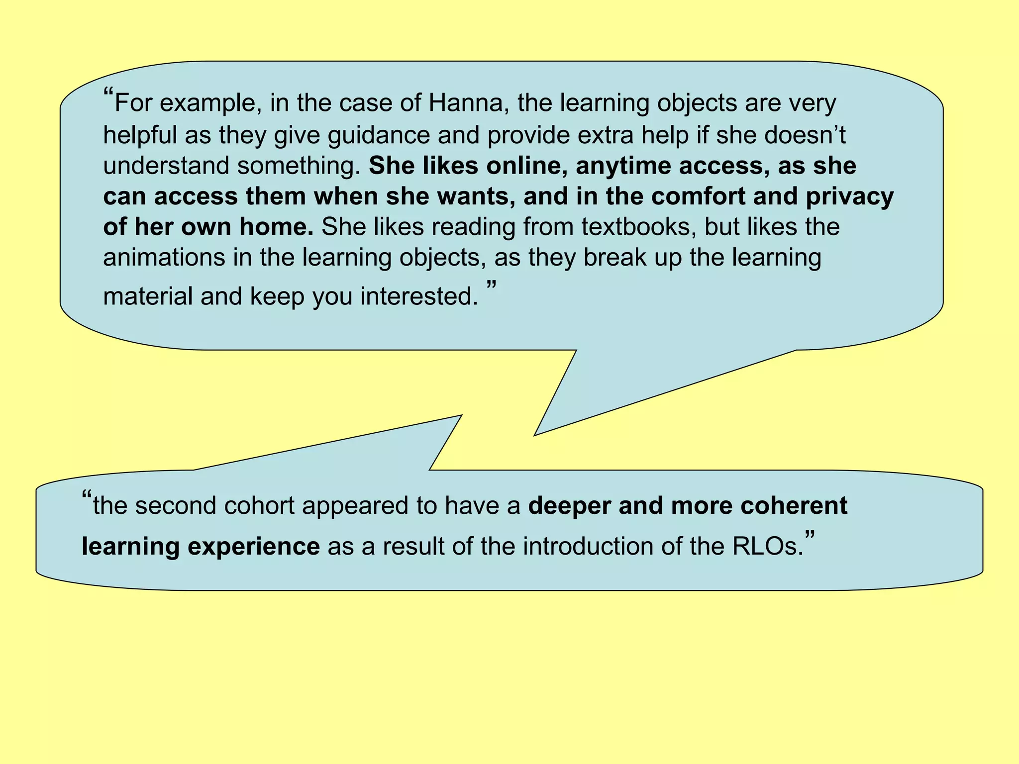 “ For example, in the case of Hanna, the learning objects are very helpful as they give guidance and provide extra help if she doesn’t understand something.  She likes online, anytime access, as she can access them when she wants, and in the comfort and privacy of her own home.  She likes reading from textbooks, but likes the animations in the learning objects, as they break up the learning material and keep you interested.   ”   “ the second cohort appeared to have a  deeper and more coherent learning experience  as a result of the introduction of the RLOs. ”   
