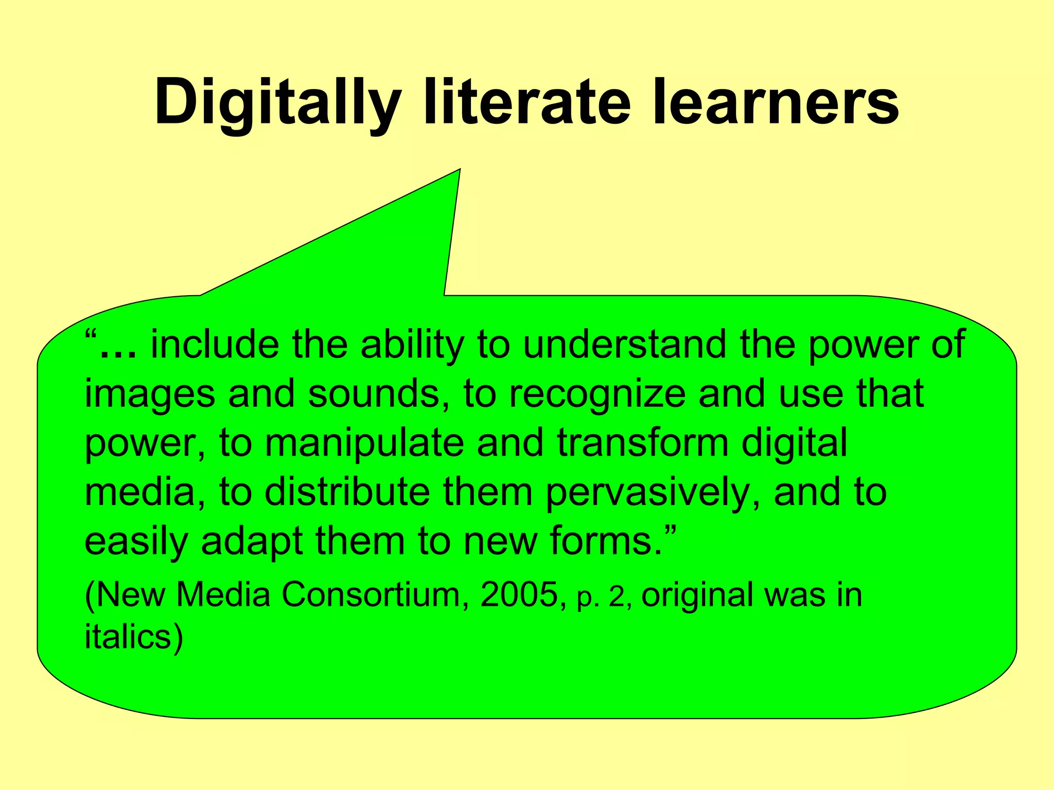 Digitally literate learners “ …   include the ability to understand the power of images and sounds, to recognize and use that power, to manipulate and transform digital media, to distribute them pervasively, and to easily adapt them to new forms.”  (New Media Consortium, 2005,  p. 2,   original was in italics)   