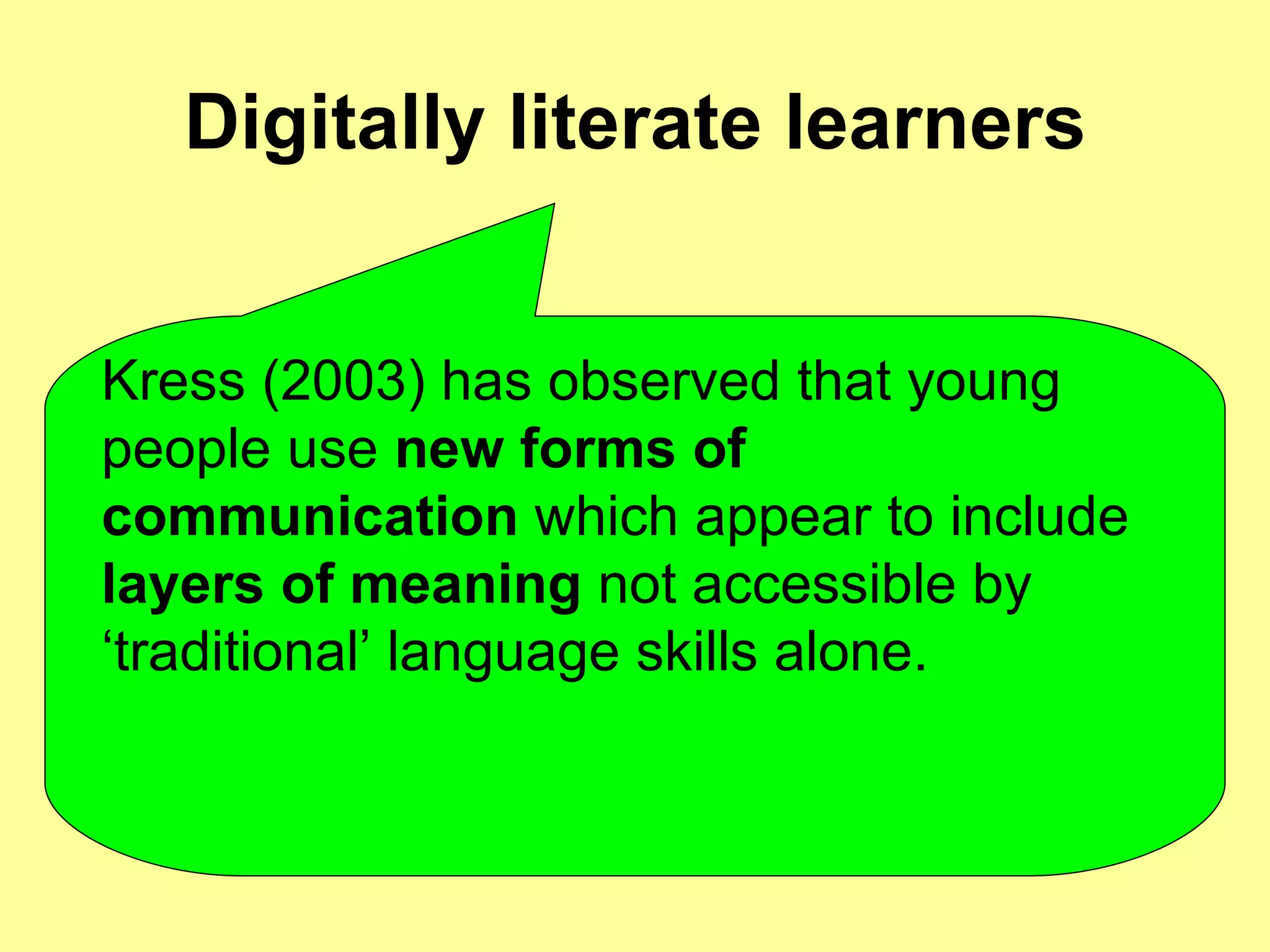Digitally literate learners Kress (2003) has observed that young people use  new forms of communication  which appear to include  layers of meaning  not accessible by ‘traditional’ language skills alone.  