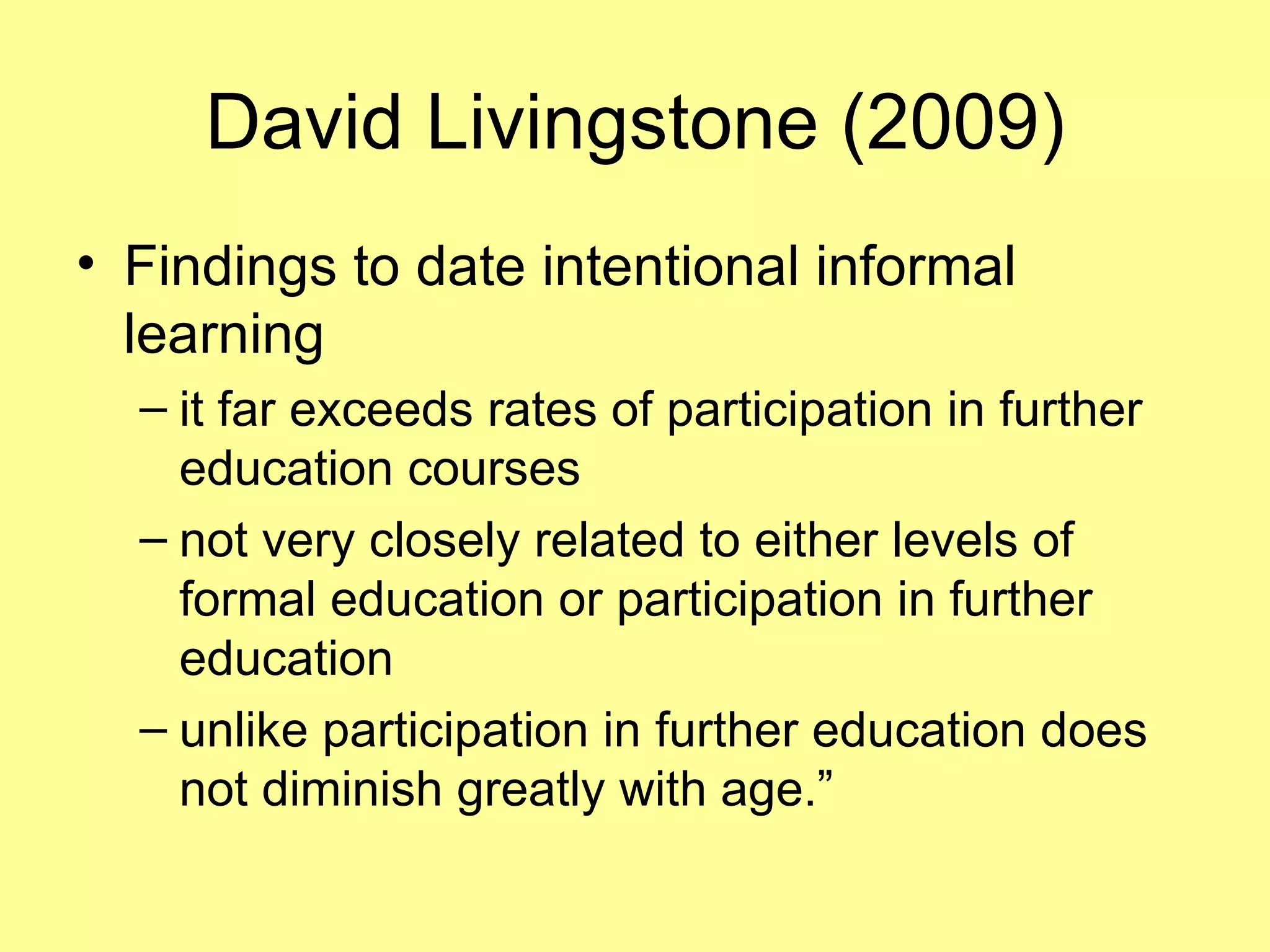 David Livingstone (2009) Findings to date intentional informal learning  it far exceeds rates of participation in further education courses not very closely related to either levels of formal education or participation in further education  unlike participation in further education does not diminish greatly with age.” 