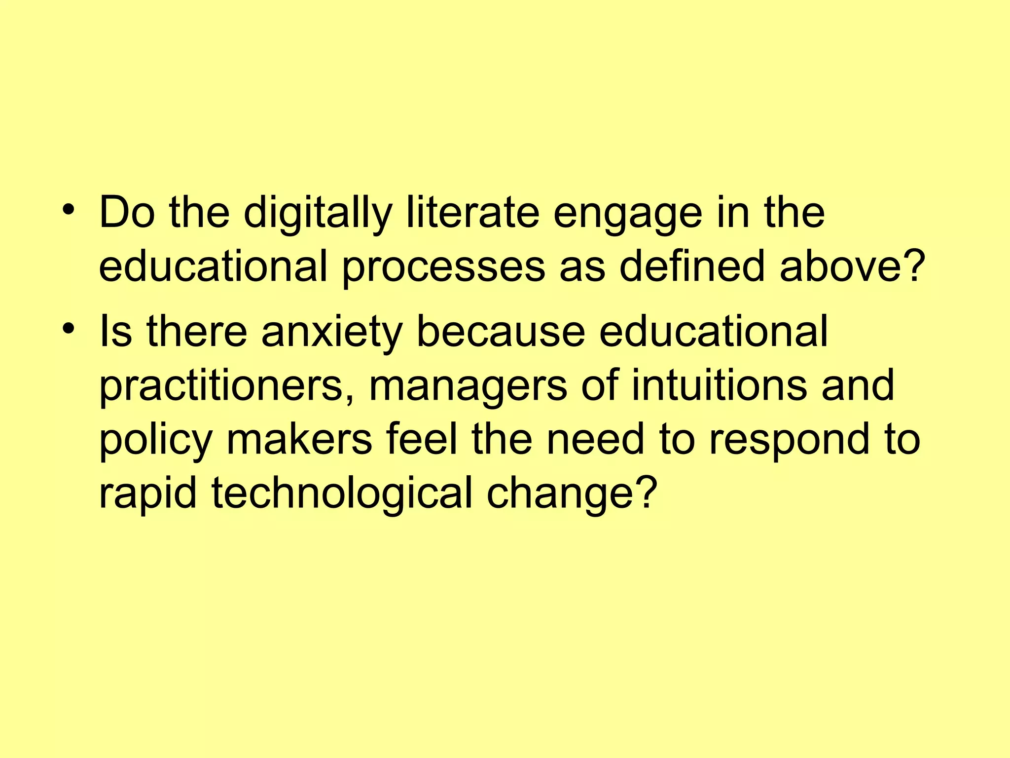 Do the digitally literate engage in the educational processes as defined above? Is there anxiety because educational practitioners, managers of intuitions and policy makers feel the need to respond to rapid technological change? 