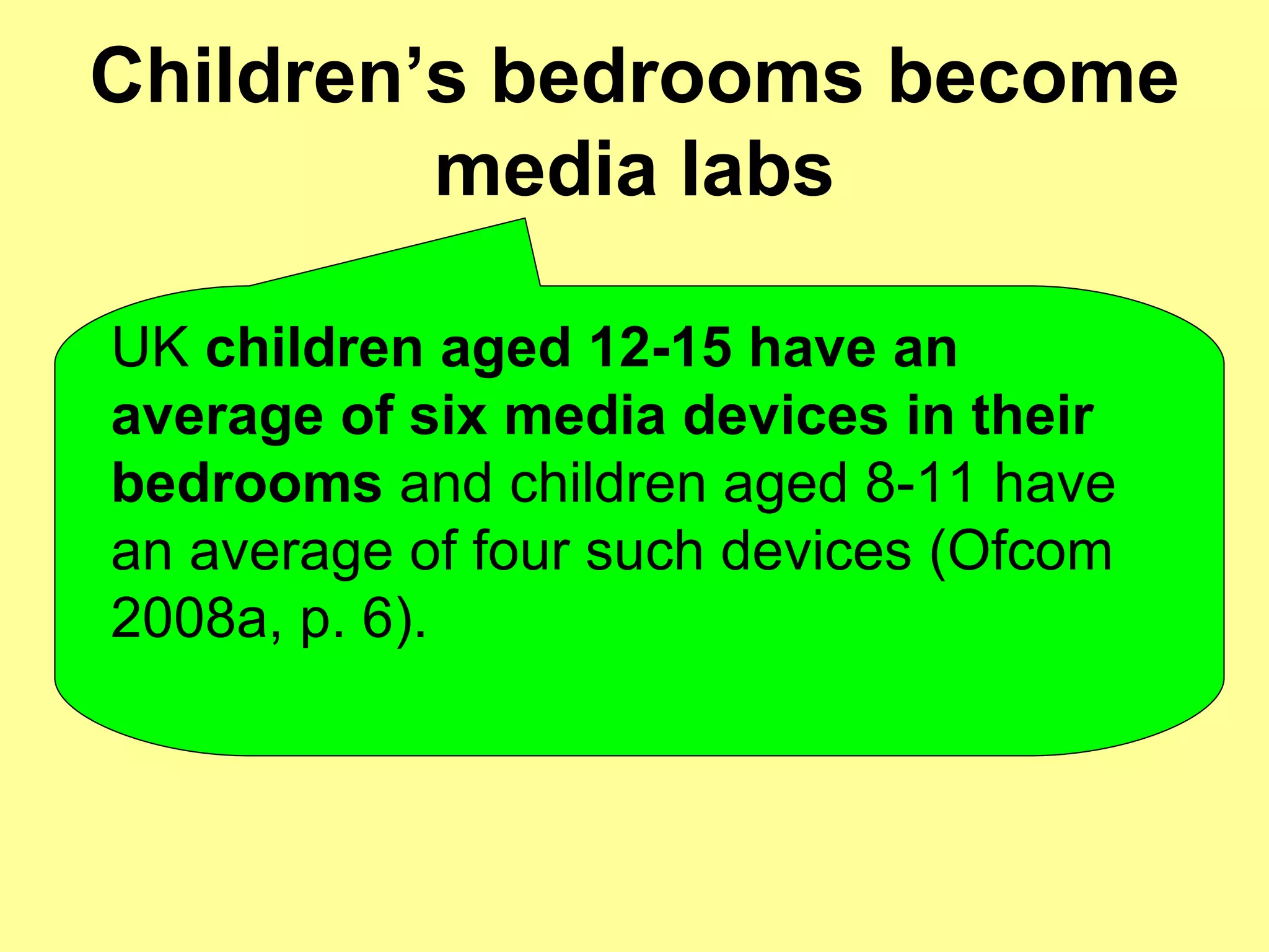 Children’s bedrooms become media labs UK  children aged 12-15 have an average of six media devices in their bedrooms  and children aged 8-11 have an average of four such devices (Ofcom 2008a, p. 6). 