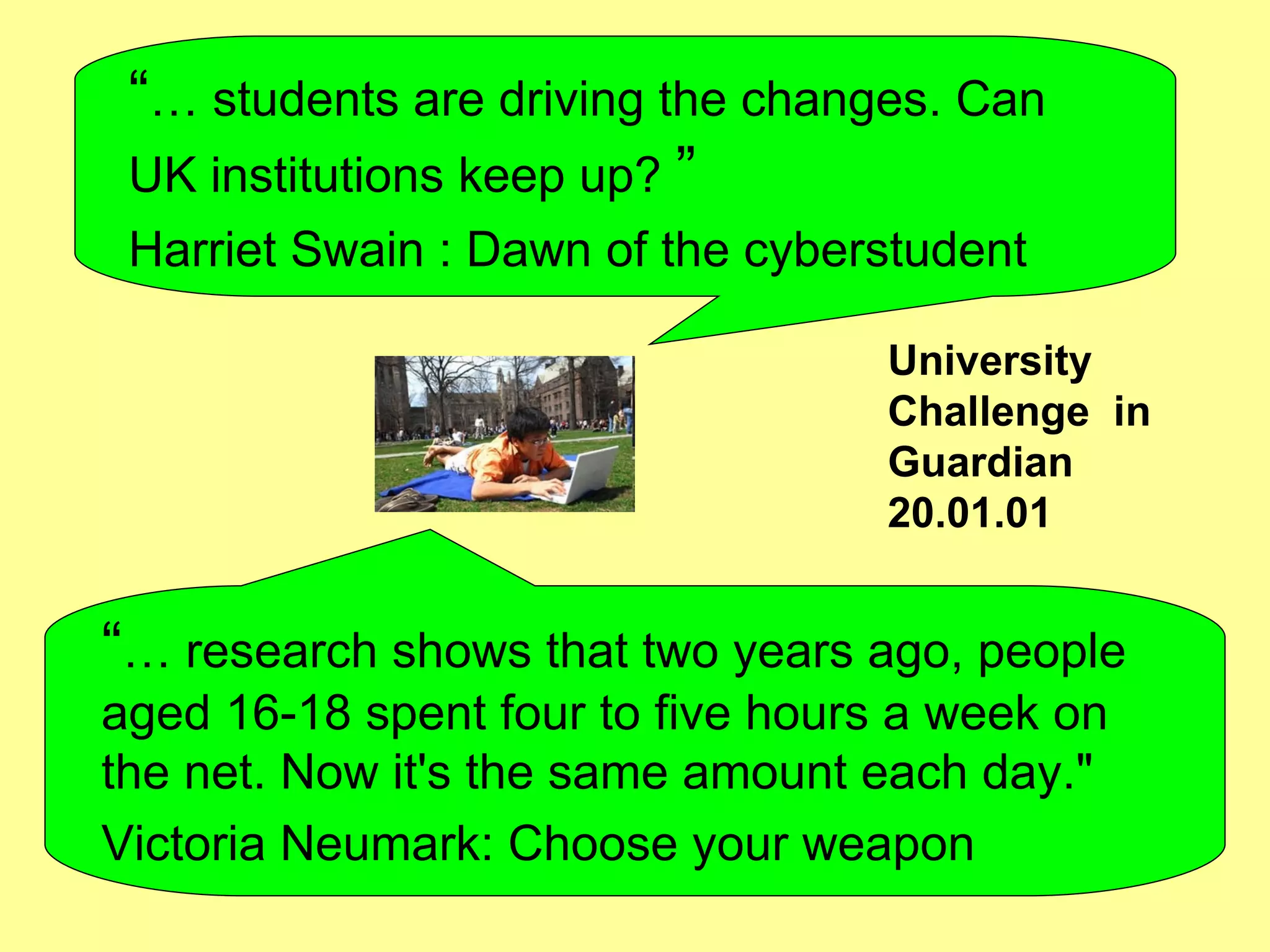 “ …  students are driving the changes. Can UK institutions keep up?   ”   Harriet Swain   : Dawn of the cyberstudent “ …  research shows that two years ago, people aged 16-18 spent four to five hours a week on the net. Now it's the same amount each day."  Victoria Neumark: Choose your weapon University Challenge  in Guardian 20.01.01 