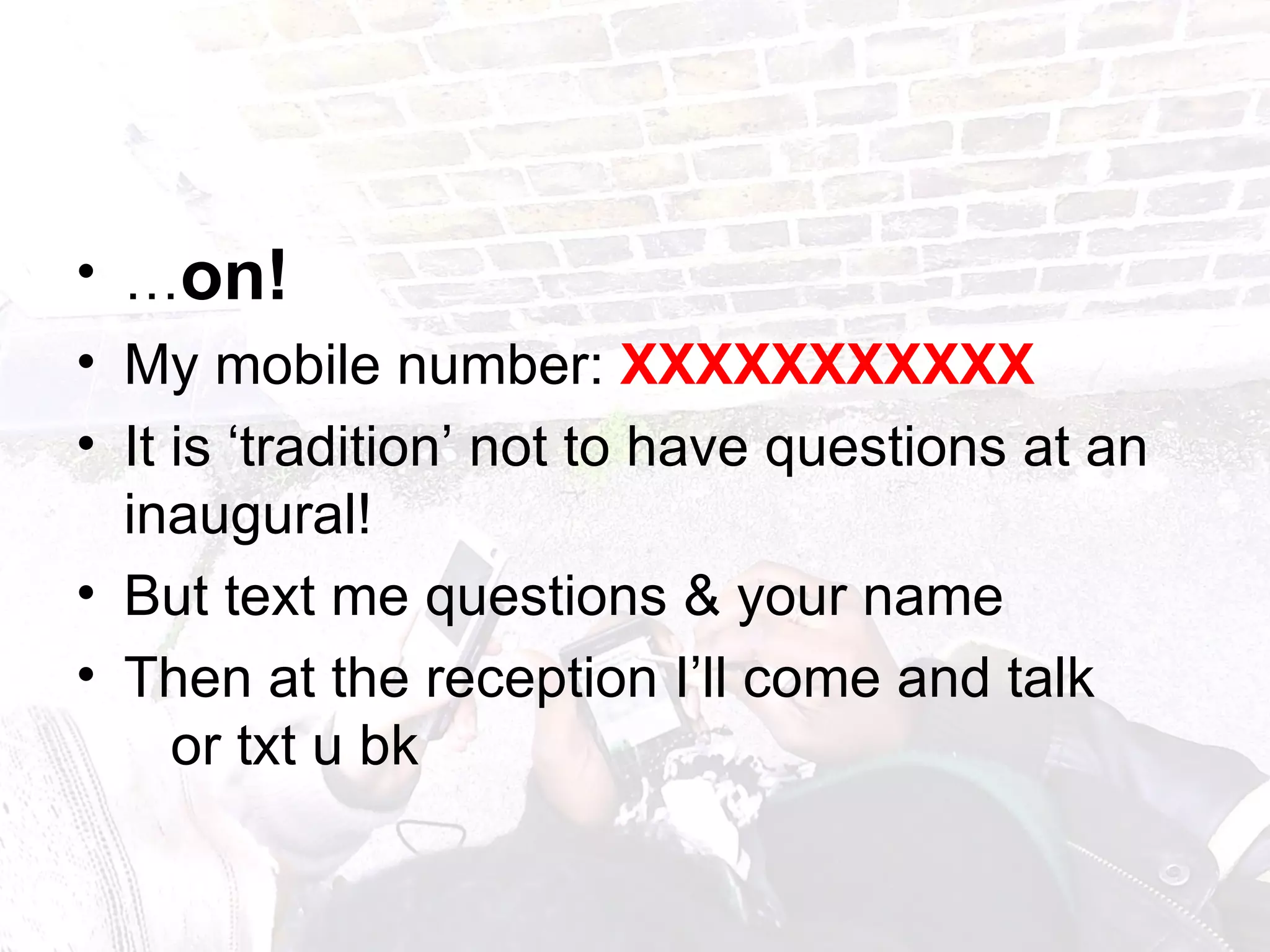 … on!   My mobile number:  XXXXXXXXXXX It is ‘tradition’ not to have questions at an inaugural!  But text me questions & your name Then at the reception I’ll come and talk  or txt u bk 
