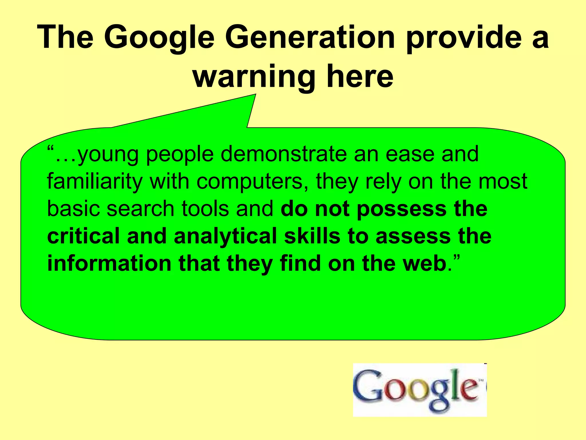 The Google Generation provide a warning here “… young people demonstrate an ease and familiarity with computers, they rely on the most basic search tools and  do not possess the critical and analytical skills to assess the information that they find on the web .”  