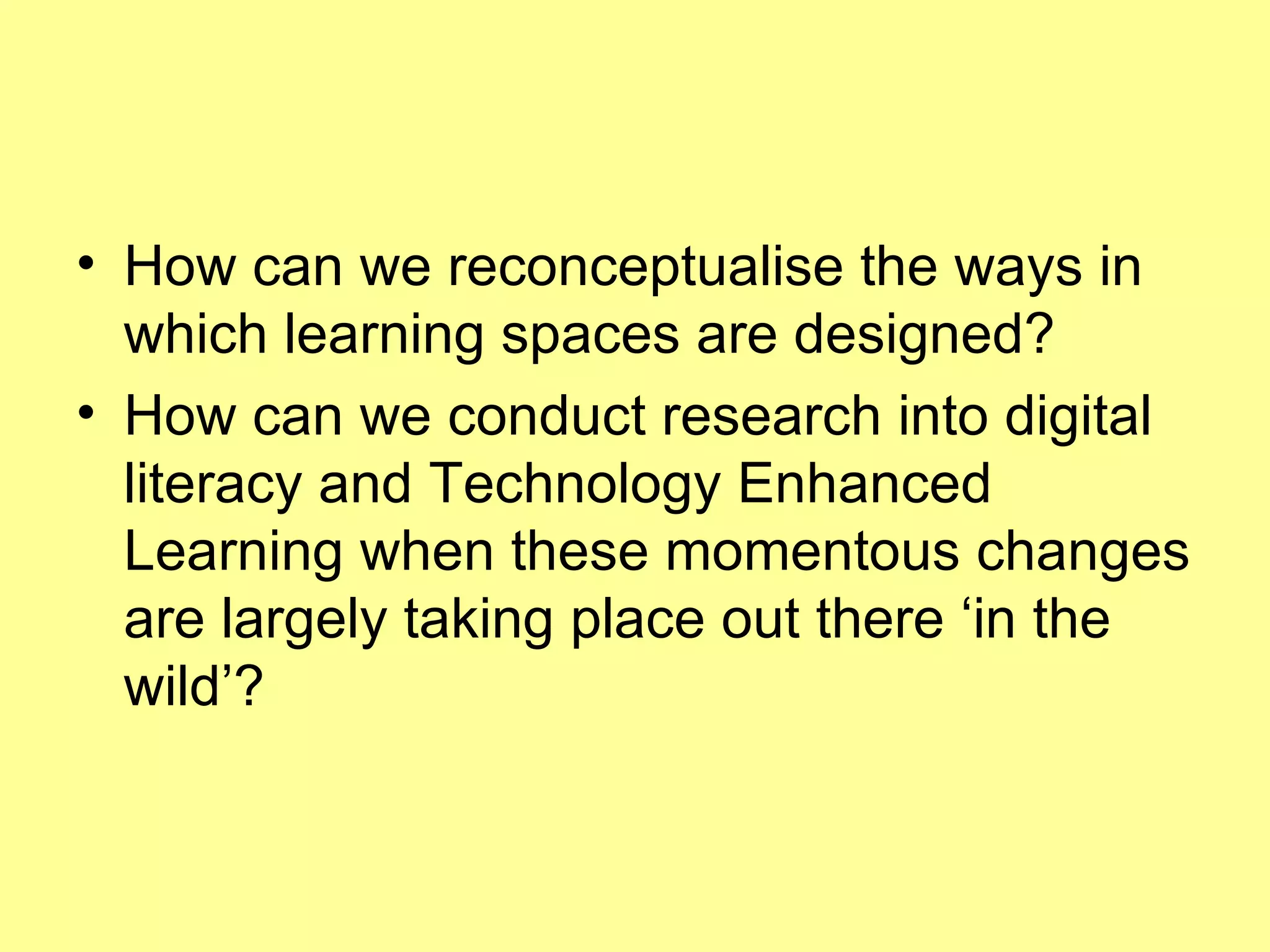 How can we reconceptualise the ways in which learning spaces are designed?  How can we conduct research into digital literacy and Technology Enhanced Learning when these momentous changes are largely taking place out there ‘in the wild’? 