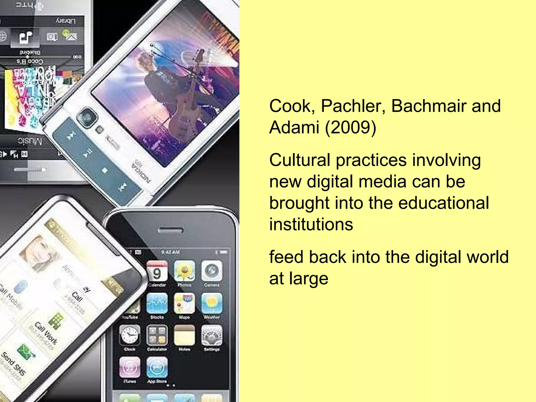Cook, Pachler, Bachmair and Adami (2009) Cultural practices involving new digital media can be brought into the educational institutions feed back into the digital world at large 