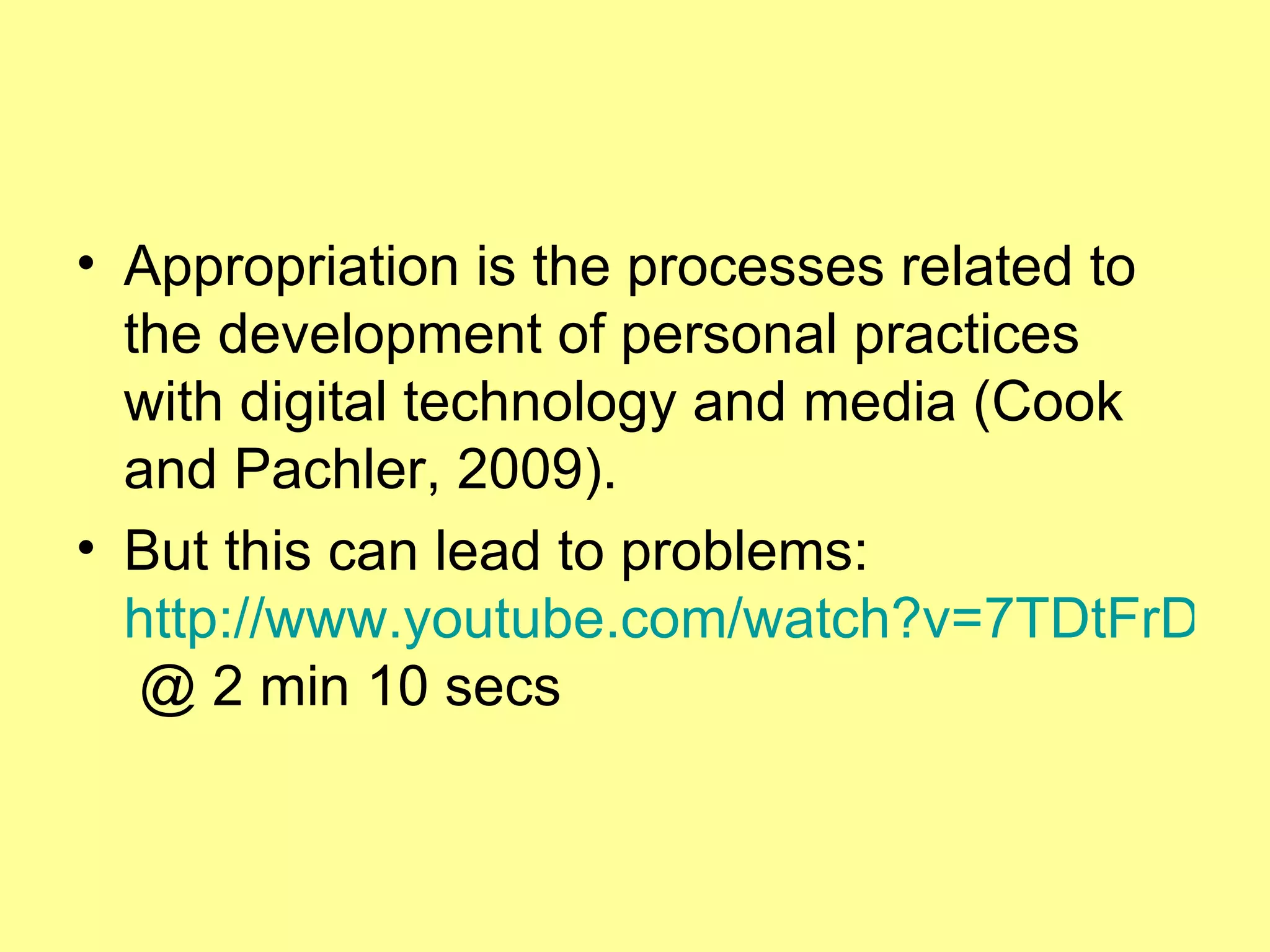 Appropriation is the processes related to the development of personal practices with digital technology and media (Cook and Pachler, 2009). But this can lead to problems:  http://www.youtube.com/watch?v=7TDtFrD-Ol4  @ 2 min 10 secs   