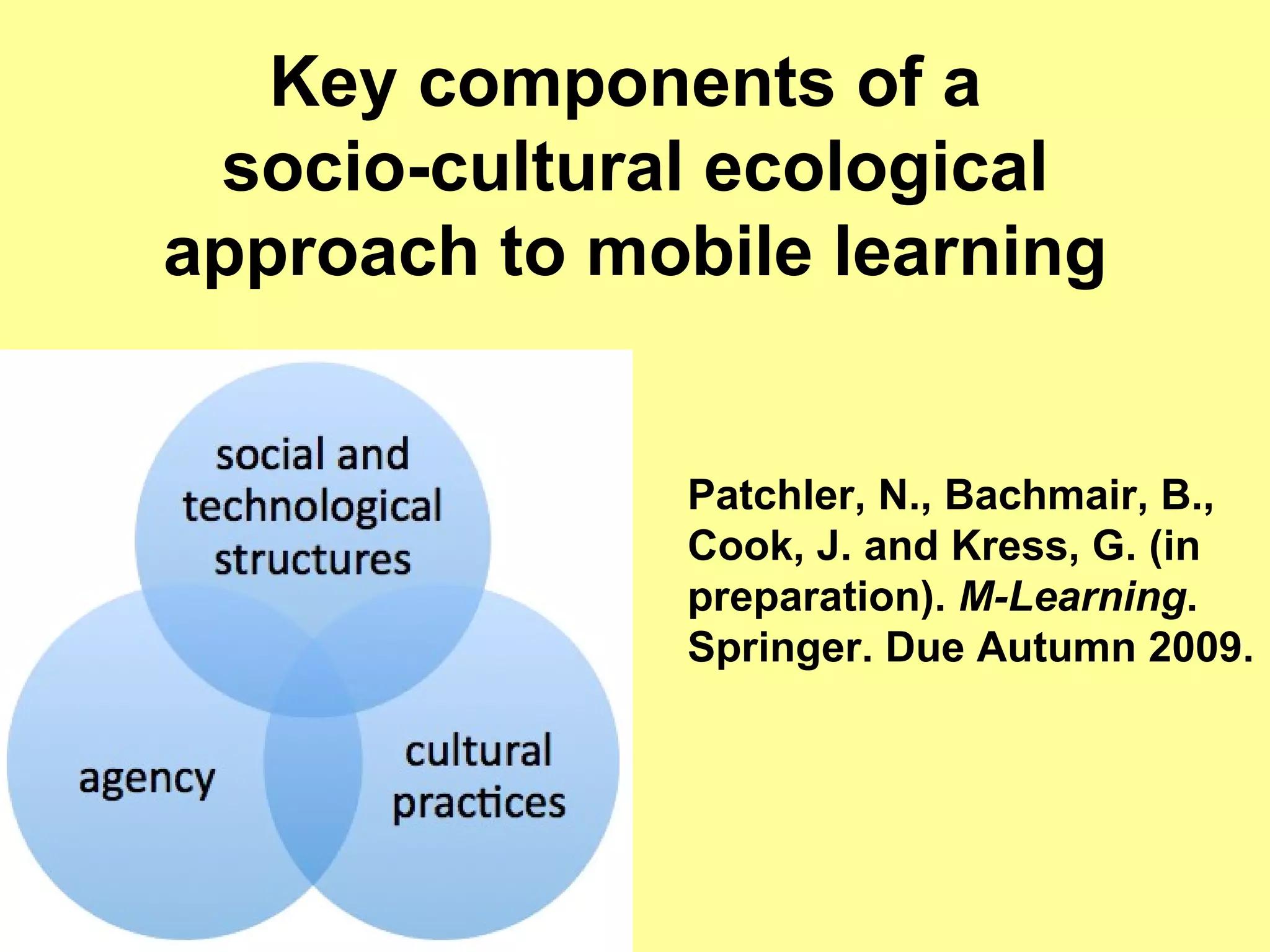 Key components of a  socio-cultural ecological approach to mobile learning Patchler, N.,  Bachmair, B., Cook, J. and Kress, G.  (in preparation).  M-Learning . Springer. Due Autumn 2009. 