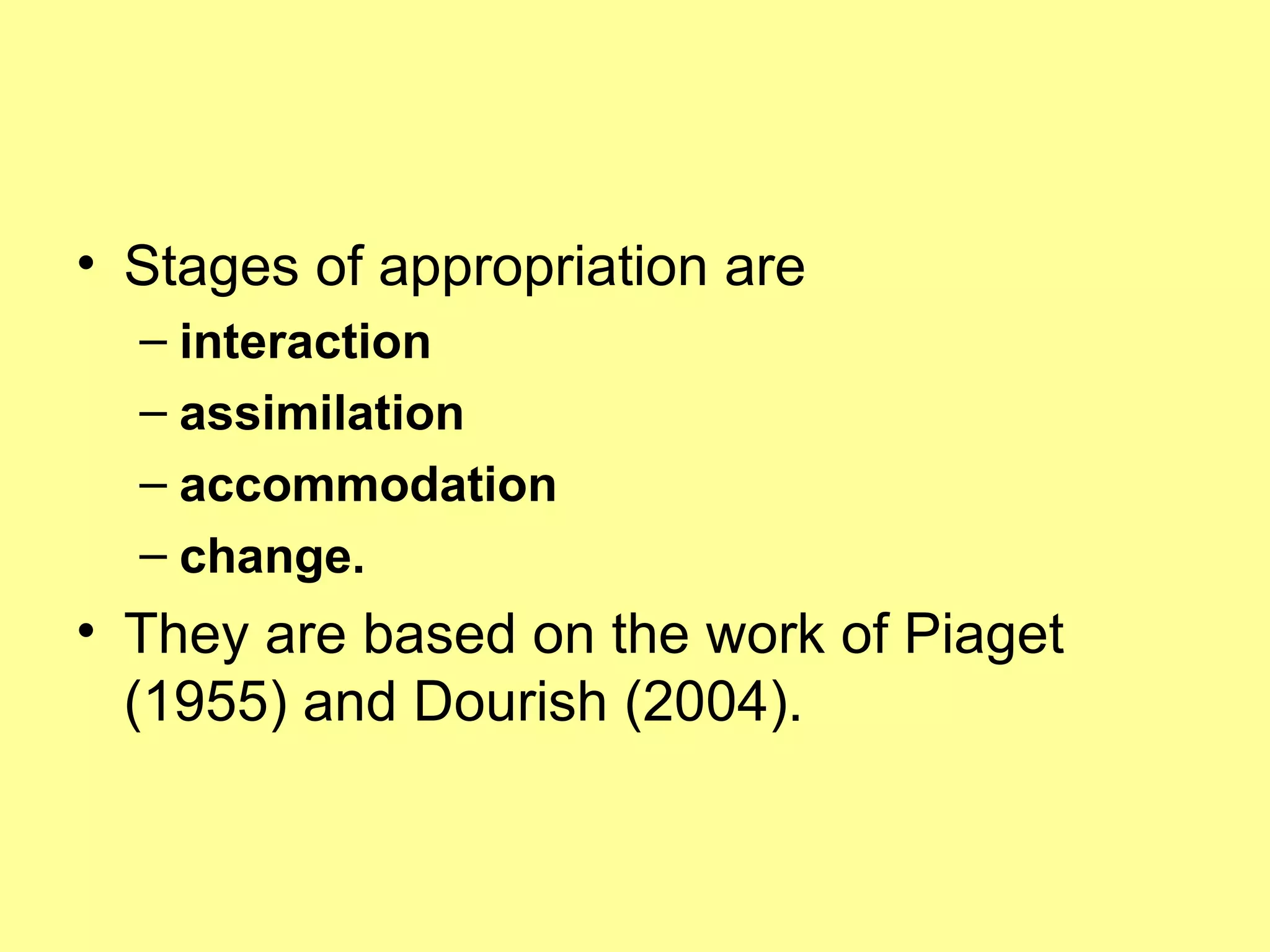 Stages of appropriation are  interaction assimilation accommodation change.   They are based on the work of Piaget (1955) and Dourish (2004). 