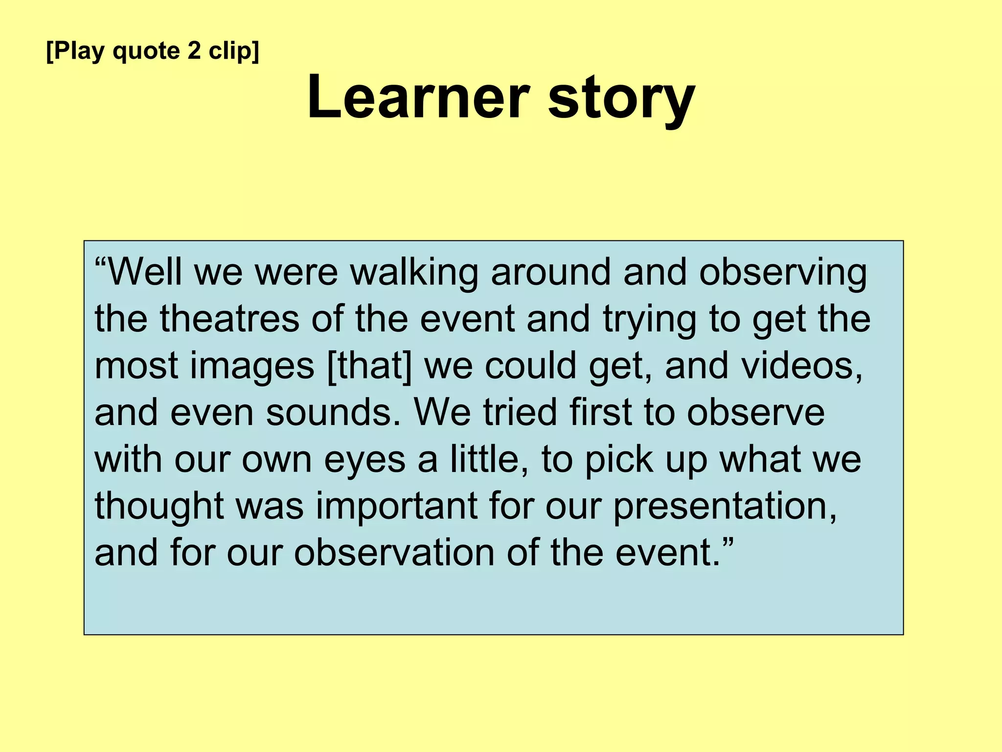 Learner story “ Well we were walking around and observing the theatres of the event and trying to get the most images [that] we could get, and videos, and even sounds. We tried first to observe with our own eyes a little, to pick up what we thought was important for our presentation, and for our observation of the event.” [Play quote 2 clip] 