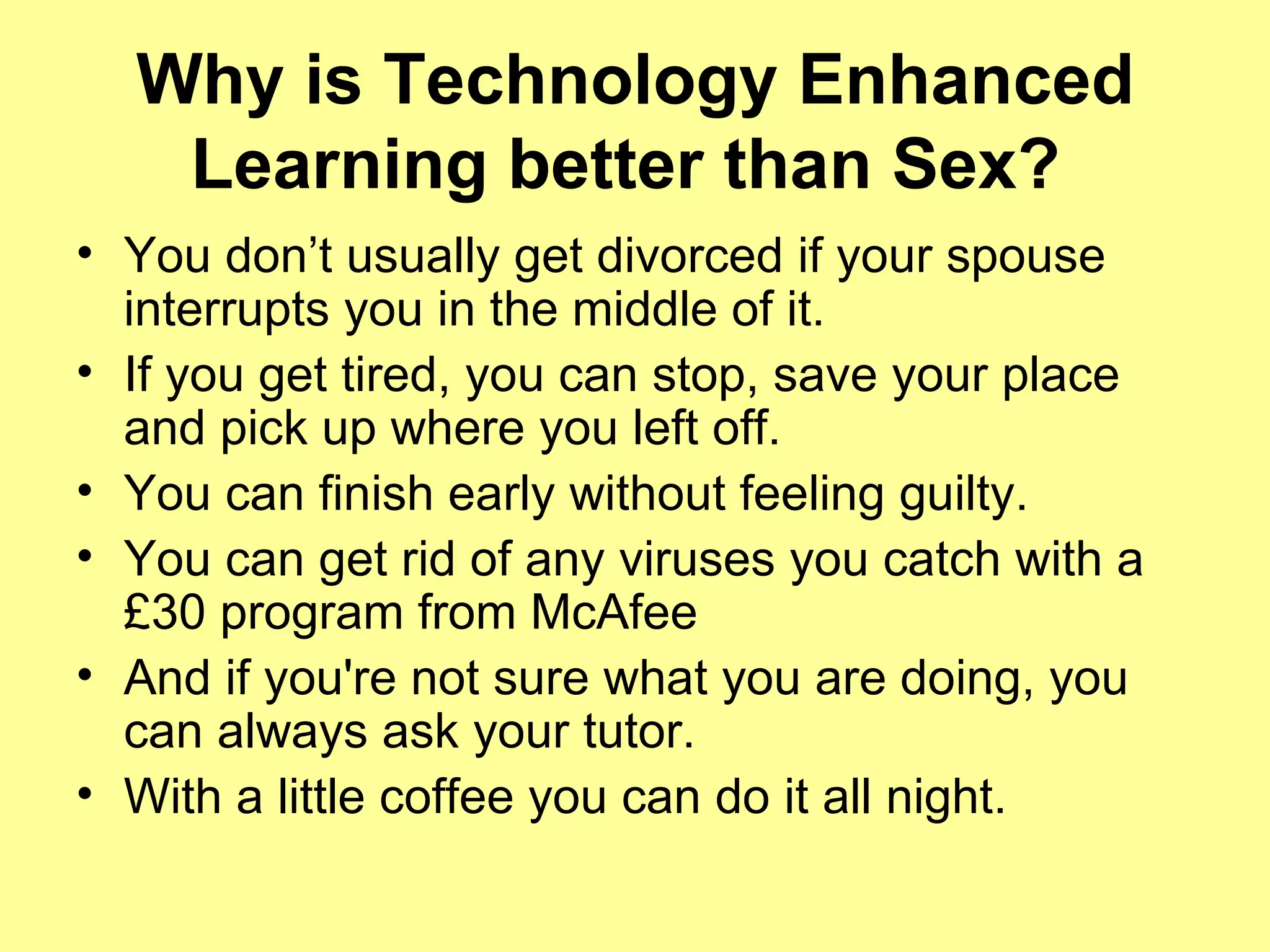 Why is Technology Enhanced Learning better than Sex?   You don’t usually get divorced if your spouse interrupts you in the middle of it. If you get tired, you can stop, save your place and pick up where you left off. You can finish early without feeling guilty.  You can get rid of any viruses you catch with a £30 program from McAfee And if you're not sure what you are doing, you can always ask your tutor. With a little coffee you can do it all night.   