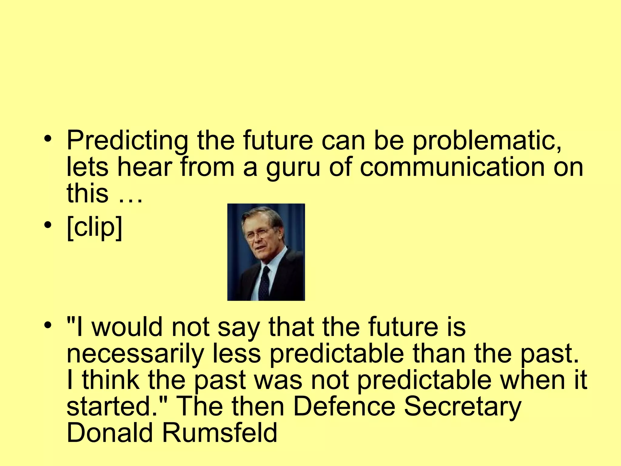 Predicting the future can be problematic, lets hear from a guru of communication on this …  [clip] "I would not say that the future is necessarily less predictable than the past. I think the past was not predictable when it started." The then Defence Secretary Donald Rumsfeld 