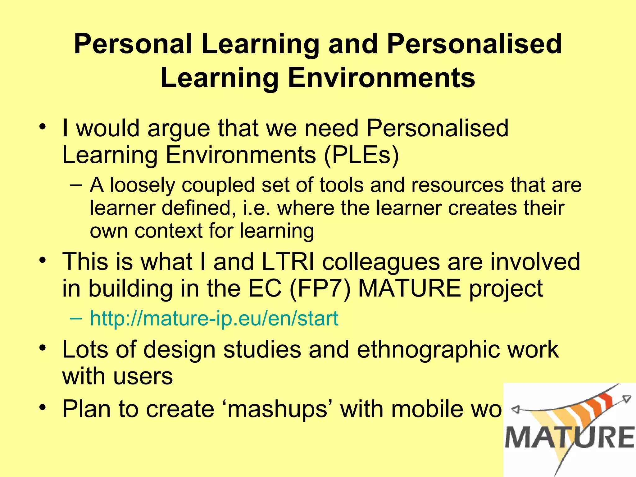 Personal Learning and Personalised Learning Environments I would argue that we need Personalised Learning Environments (PLEs) A loosely coupled set of tools and resources that are learner defined, i.e. where the learner creates their own context for learning This is what I and LTRI colleagues are involved in building in the EC (FP7) MATURE project  http://mature-ip.eu/en/start Lots of design studies and ethnographic work with users Plan to create ‘mashups’ with mobile work 
