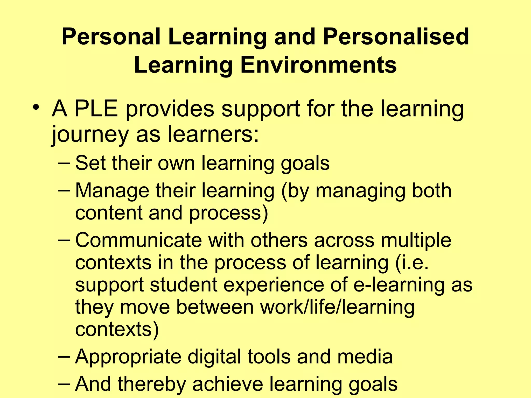 Personal Learning and Personalised Learning Environments A PLE provides support for the learning journey as learners: Set their own learning goals Manage their learning (by managing both content and process) Communicate with others across multiple contexts in the process of learning (i.e. support student experience of e-learning as they move between work/life/learning contexts) Appropriate digital tools and media And thereby achieve learning goals 
