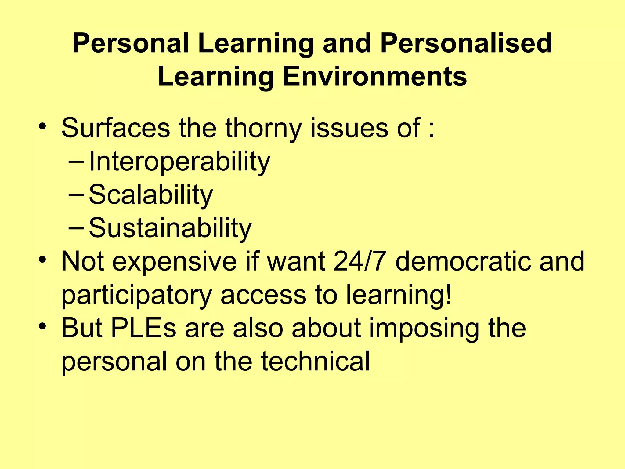 Personal Learning and Personalised Learning Environments Surfaces the thorny issues of : Interoperability Scalability Sustainability Not expensive if want 24/7 democratic and participatory access to learning! But PLEs are also about imposing the personal on the technical 