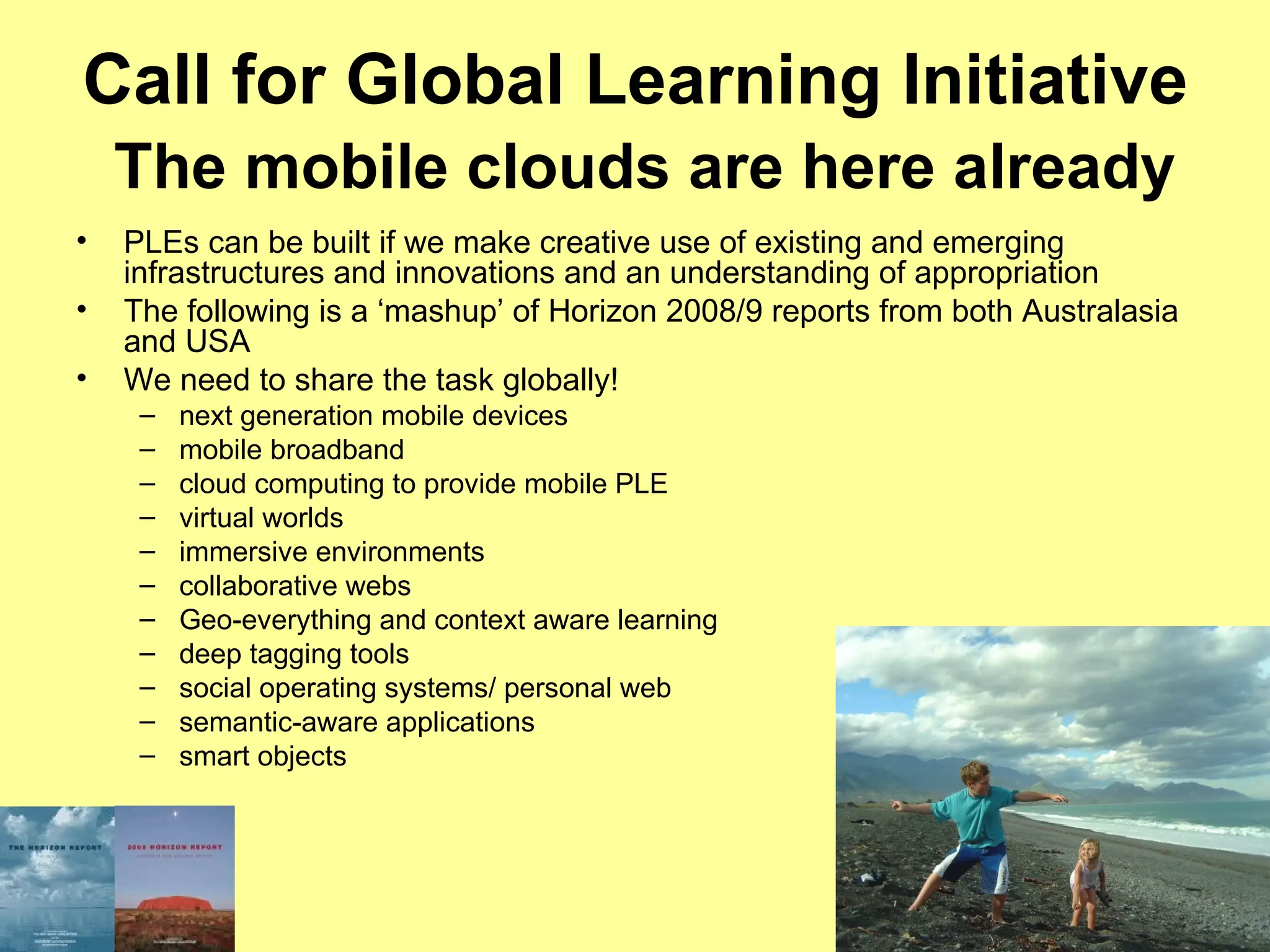 Call for Global Learning Initiative   The mobile clouds are here already PLEs can be built if we make creative use of existing and emerging infrastructures and innovations and an understanding of appropriation The following is a ‘mashup’ of Horizon 2008/9 reports from both Australasia and USA We need to share the task globally! next generation mobile devices mobile broadband cloud computing to provide mobile PLE virtual worlds immersive environments collaborative webs Geo-everything and context aware learning deep tagging tools social operating systems/ personal web semantic-aware applications smart objects 
