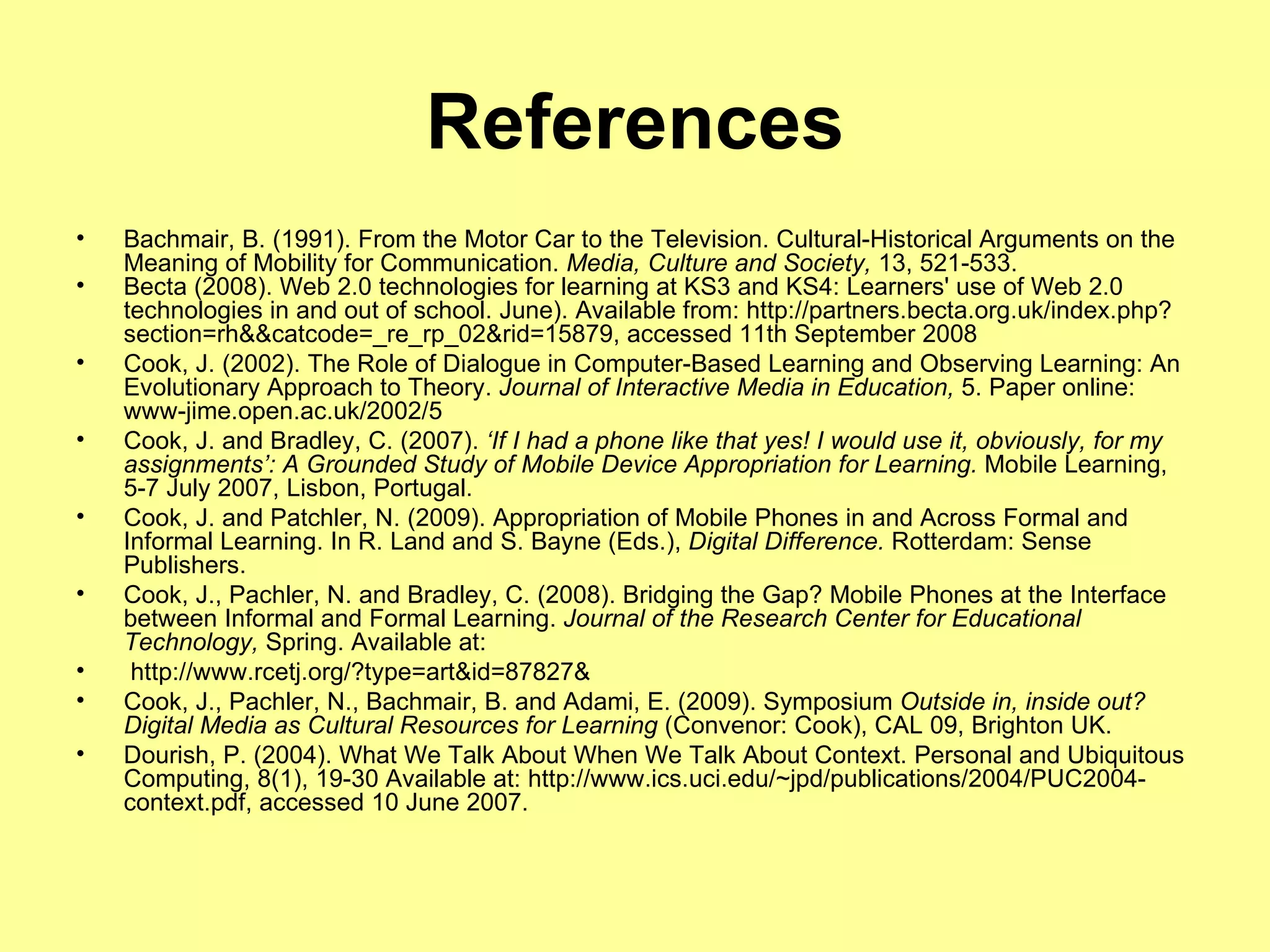 References Bachmair, B. (1991).  From the Motor Car to the Television. Cultural-Historical Arguments on the Meaning of Mobility for Communication.  Media, Culture and Society,  13, 521-533. Becta (2008). Web 2.0 technologies for learning at KS3 and KS4: Learners' use of Web 2.0 technologies in and out of school. June). Available from: http://partners.becta.org.uk/index.php?section=rh&&catcode=_re_rp_02&rid=15879, accessed 11th September 2008 Cook, J. (2002). The Role of Dialogue in Computer-Based Learning and Observing Learning: An Evolutionary Approach to Theory.  Journal of Interactive Media in Education,  5. Paper online: www-jime.open.ac.uk/2002/5 Cook, J. and Bradley, C. (2007).  ‘If I had a phone like that yes! I would use it, obviously, for my assignments’: A Grounded Study of Mobile Device Appropriation for Learning.  Mobile Learning, 5-7 July 2007, Lisbon, Portugal. Cook, J. and Patchler, N. (2009). Appropriation of Mobile Phones in and Across Formal and Informal Learning. In R. Land and S. Bayne (Eds.),  Digital Difference.  Rotterdam: Sense Publishers. Cook, J., Pachler, N. and Bradley, C. (2008). Bridging the Gap? Mobile Phones at the Interface between Informal and Formal Learning.  Journal of the Research Center for Educational Technology,  Spring. Available at:  http://www.rcetj.org/?type=art&id=87827& Cook, J., Pachler, N., Bachmair, B. and Adami, E. (2009). Symposium  Outside in, inside out? Digital Media as Cultural Resources for Learning  (Convenor: Cook), CAL 09, Brighton UK. Dourish, P. (2004). What We Talk About When We Talk About Context. Personal and Ubiquitous Computing, 8(1), 19-30 Available at: http://www.ics.uci.edu/~jpd/publications/2004/PUC2004-context.pdf, accessed 10 June 2007. 