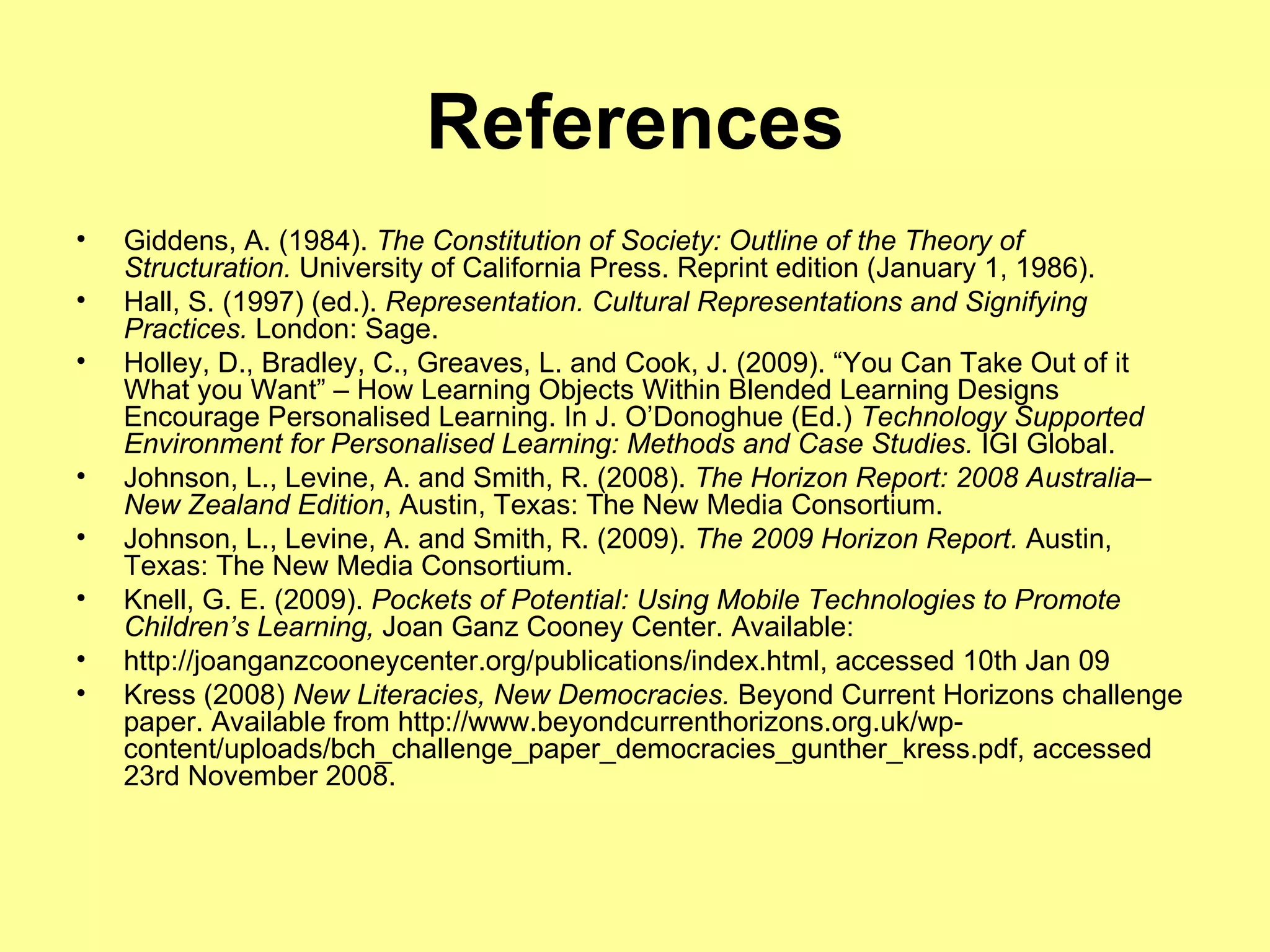 References Giddens, A. (1984).  The Constitution of Society: Outline of the Theory of Structuration.  University of California Press. Reprint edition (January 1, 1986). Hall, S. (1997) (ed.).  Representation. Cultural Representations and Signifying Practices.  London: Sage. Holley, D., Bradley, C., Greaves, L. and Cook, J. (2009). “You Can Take Out of it What you Want” – How Learning Objects Within Blended Learning Designs Encourage Personalised Learning. In J. O’Donoghue (Ed.)  Technology Supported Environment for Personalised Learning: Methods and Case Studies.  IGI Global. Johnson, L., Levine, A. and Smith, R. (2008).  The Horizon Report: 2008 Australia–New Zealand Edition , Austin, Texas: The New Media Consortium. Johnson, L., Levine, A. and Smith, R. (2009).  The 2009 Horizon Report.  Austin, Texas: The New Media Consortium. Knell, G. E. (2009).  Pockets of Potential: Using Mobile Technologies to Promote Children’s Learning,  Joan Ganz Cooney Center. Available: http://joanganzcooneycenter.org/publications/index.html, accessed 10th Jan 09 Kress (2008)  New Literacies, New Democracies.  Beyond Current Horizons challenge paper. Available from http://www.beyondcurrenthorizons.org.uk/wp-content/uploads/bch_challenge_paper_democracies_gunther_kress.pdf, accessed 23rd November 2008.  