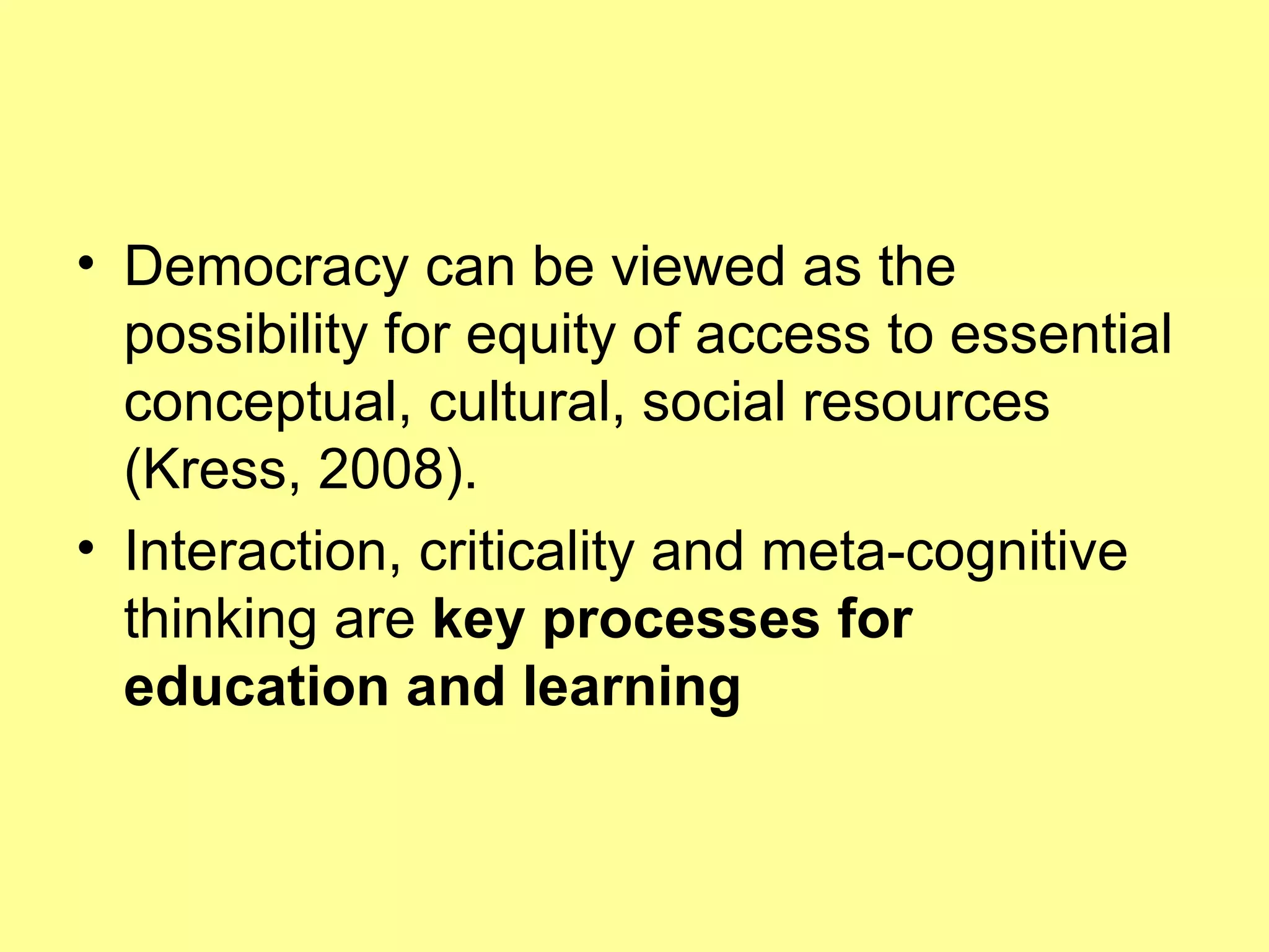 Democracy can be viewed as the possibility for equity of access to essential conceptual, cultural, social resources (Kress, 2008). Interaction, criticality and meta-cognitive thinking are  key processes for education and learning 
