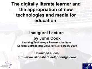 The digitally literate learner and the appropriation of new technologies and media for education   Inaugural Lecture   by John Cook Learning Technology Research Institute,  London Metropolitan University, 3 February 2009 Download slides: http://www.slideshare.net/johnnigelcook 