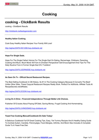 Sunday, May 31, 2009 14:54 GMT




                                            Cooking

cooking - ClickBank Results
cooking - ClickBank Results

http://clickbank.rssfeedsgenerator.com



Healthy Italian Cooking.

Cook Easy Healthy Italian Recipes Your Family Will Love!

http://aghec23476.HIC1206.hop.clickbank.net



Hope For Single Dads.

Hope For The Single Father! Advice For The Single Dad On Dating, Remarriage, Childcare, Parenting,
Cooking And Much, Much More! All From A Christian Perspective! Get Encouragement And Tips For The
Daily Routine From A Former Single Dad Of 2 Toddlers!

http://aghec23476.LEERNISSE.hop.clickbank.net



As Seen On Tv - Official Secret Restaurant Recipes.

The Best Selling Cookbook In CB History. Its #1 In The Cooking Category Because It Converts The Best!
Unlike Other Sites, These Copycat Restaurant Recipes Really Work. Perfect For AdWords. Affiliate Tools At
RecipeSecrets.net/affiliates.

http://aghec23476.2COOK.hop.clickbank.net



Living On A Dime - Financial Independence Through Better Life Choices.

Publisher Of E-books About Paying Off Debt, Saving Money, Frugal Cooking And Homemaking.

http://aghec23476.LIVINGONAD.hop.clickbank.net



Yeast Free Cooking Manual/Cookbook-On Sale Today!

A Delicious Cookbook Full Of Great Cooking Tips, Easy, Yet Yummy Recipes And A Healthy Eating Guide
To Combat Autism, Candida, Fibromyalgia, Food Allergies, Arthritis, And More! Also Includes A Complete
Guide To A Yeast Free Diet.




Sunday, May 31, 2009 14:54 GMT / Created by RSS2PDF.com                                      Page 1 of 2
 