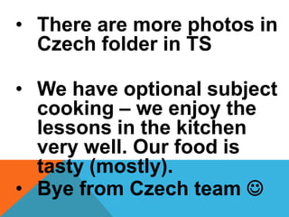 • There are more photos in
Czech folder in TS
• We have optional subject
cooking – we enjoy the
lessons in the kitchen
very well. Our food is
tasty (mostly).
• Bye from Czech team 
 