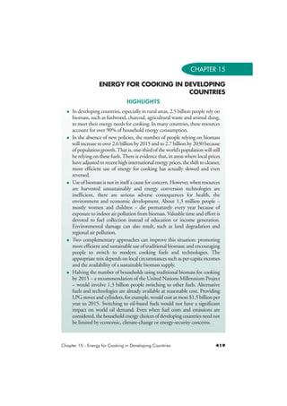CHAPTER 15 
ENERGY FOR COOKING IN DEVELOPING 
COUNTRIES 
HIGHLIGHTS 
 In developing countries, especially in rural areas, 2.5 billion people rely on 
biomass, such as fuelwood, charcoal, agricultural waste and animal dung, 
to meet their energy needs for cooking. In many countries, these resources 
account for over 90% of household energy consumption. 
 In the absence of new policies, the number of people relying on biomass 
will increase to over 2.6 billion by 2015 and to 2.7 billion by 2030 because 
of population growth. That is, one-third of the world’s population will still 
be relying on these fuels. There is evidence that, in areas where local prices 
have adjusted to recent high international energy prices, the shift to cleaner, 
more efficient use of energy for cooking has actually slowed and even 
reversed. 
 Use of biomass is not in itself a cause for concern. However, when resources 
are harvested unsustainably and energy conversion technologies are 
inefficient, there are serious adverse consequences for health, the 
environment and economic development. About 1.3 million people – 
mostly women and children – die prematurely every year because of 
exposure to indoor air pollution from biomass. Valuable time and effort is 
devoted to fuel collection instead of education or income generation. 
Environmental damage can also result, such as land degradation and 
regional air pollution. 
 Two complementary approaches can improve this situation: promoting 
more efficient and sustainable use of traditional biomass; and encouraging 
people to switch to modern cooking fuels and technologies. The 
appropriate mix depends on local circumstances such as per-capita incomes 
and the availability of a sustainable biomass supply. 
 Halving the number of households using traditional biomass for cooking 
by 2015 – a recommendation of the United Nations Millennium Project 
– would involve 1.3 billion people switching to other fuels. Alternative 
fuels and technologies are already available at reasonable cost. Providing 
LPG stoves and cylinders, for example, would cost at most $1.5 billion per 
year to 2015. Switching to oil-based fuels would not have a significant 
impact on world oil demand. Even when fuel costs and emissions are 
considered, the household energy choices of developing countries need not 
be limited by economic, climate-change or energy-security concerns. 
Chapter 15 - Energy for Cooking in Developing Countries 419 
 