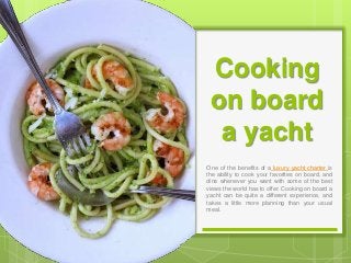 Cooking
on board
a yacht
One of the benefits of a luxury yacht charter is
the ability to cook your favorites on board, and
dine whenever you want with some of the best
views the world has to offer. Cooking on board a
yacht can be quite a different experience, and
takes a little more planning than your usual
meal.
 