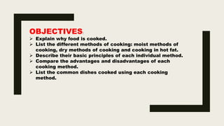 OBJECTIVES:
 Explain why food is cooked.
 List the different methods of cooking: moist methods of
cooking, dry methods of cooking and cooking in hot fat.
 Describe their basic principles of each individual method.
 Compare the advantages and disadvantages of each
cooking method.
 List the common dishes cooked using each cooking
method.
 