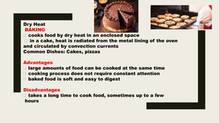 Dry Heat
BAKING
cooks food by dry heat in an enclosed space
in a cake, heat is radiated from the metal lining of the oven
and circulated by convection currents
Common Dishes: Cakes, pizzas
Advantages
large amounts of food can be cooked at the same time
cooking process does not require constant attention
baked food is soft and easy to digest
Disadvantages
takes a long time to cook food, sometimes up to a few
hours
 