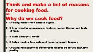 Think and make a list of reasons
for cooking food.
OR
Why do we cook food?
1. Cooking makes food easy to digest.
2. It improves the appearance, texture, colour, flavour and taste
of food.
3. It adds variety to meals.
4. It helps making food safe and helps to keep it longer .
5. Cooking kills bacteria: Some foods cannot be served raw, like
poultry.
 