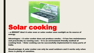 Solar cooking
––a BRIGHT idea! A solar oven or solar cooker uses sunlight as its source of
energy.
Advantages: • A solar cooker does not produce smoke. • It has low maintenance
and practically no running cost. • It is an environment friendly method of
cooking food. • Solar cooking can be successfully implemented in many parts of
India.
Disadvantage: A solar cooker can only be used outdoors and it works only when
there is plenty of sunshine.
 