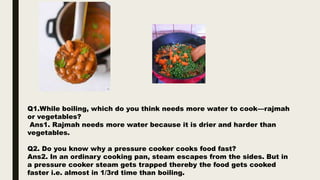 Q1.While boiling, which do you think needs more water to cook––rajmah
or vegetables?
Ans1. Rajmah needs more water because it is drier and harder than
vegetables.
Q2. Do you know why a pressure cooker cooks food fast?
Ans2. In an ordinary cooking pan, steam escapes from the sides. But in
a pressure cooker steam gets trapped thereby the food gets cooked
faster i.e. almost in 1/3rd time than boiling.
 
