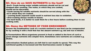 Q3. How do we SAVE NUTRIENTS in the food?
Ans3:• Foods having water soluble nutrients should not be cut and
chopped after washing. The water, in which they are cooked,
should not be discarded.
• Foods having fat soluble nutrients should be served along with the
oil in which they are cooked.
• Leaving foods exposed could result in nutrient loss due to oxidation.
• Over-cooking always results in losses.
• For hard foods, it is better to soak them for a few hours before cooking than to use
cooking soda.
Q4. Name the METHODS OF FOOD ENRICHMENT.
Answer 4a) Combination: Lack of a certain nutrient in one food can be compensated
for by cooking it with a food that has the absent nutrient e.g. dal and rice in khichri.
b) Fermentation: Micro-organisms present in food or added in the form of curd or
yeast change nutrients into simpler form. Sometimes new nutrients are created e.g.
dhokla.
c)Germination: Soaked pulses are left tied in wet muslin to sprout. This way the
nutritional quality is increased and the food becomes easier to digest.
 