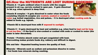 Q5.How the NUTRIENTS ARE LOST DURING COOKING?
Vitamin A • It gets oxidized when it reacts with the oxygen
present in air e.g. carrots cooked in open pan. It gets dissolved
in fat e.g. when spinach is deep fried.
Vitamin B complex • It gets dissolved in water when the foods
consisting vitamin B complex are washed, soaked or cooked in
water e.g. boiled vegetables, rice and pulses. • It is destroyed when cooking soda is
added to foods e.g. rajmah.
Vitamin B2 is destroyed from milk if exposed to sunlight.
Vitamin C • It gets destroyed by heat and oxidation e.g. when food is kept cut for long
or cut too fine. • If the food is over-cooked or cooked with soda or cooked in water (the
water is later discarded).
Protein • Proteins absorb water and get coagulated with heat.
Overcooking makes protein foods dry, rubbery and difficult to digest.
Oils and fats • Repeated heating lowers the quality of food.
Minerals • Minerals such as sodium and potassium dissolve in water.
• Cut foods lose minerals during washing.
 
