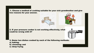 .1. Choose a method of cooking suitable for your sick grandmother and give
two reasons for your answer.
2. If your pressure cooker is not working effectively, what
could be wrong with it?
3. Name two dishes cooked by each of the following methods:
a) baking;
b) steaming; and
c) deep frying.
 
