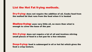 List the Hot Fat frying methods.
Dry-frying: does not require the addition of oil. Cooks food from
the melted fat that runs from the food when it is heated
Shallow-frying: uses very little oil, no more than what is
enough to cover the base of the pan
Stir-frying: does not require a lot of oil and involves stirring
small pieces of food in a hot pan for a few minutes
Deep-frying: food is submerged in oil or hot fat which gives the
food a crisp texture.
 