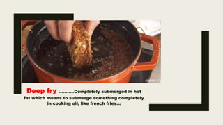 Deep fry ………..Completely submerged in hot
fat which means to submerge something completely
in cooking oil, like french fries…
 